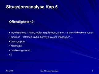 Situasjonsanalyse Kap.5 
Offentligheten? 
• myndighetene – lover, regler, reguleringer, planer – staten/fylket/kommunen 
• mediene – Internett, radio, fjernsyn, aviser, magasiner … 
• pressgrupper 
• nærmiljøet 
• publikum generelt 
• ? 
Trine, Mfl, Kap.4 Situasjonsanalyse 9 
 