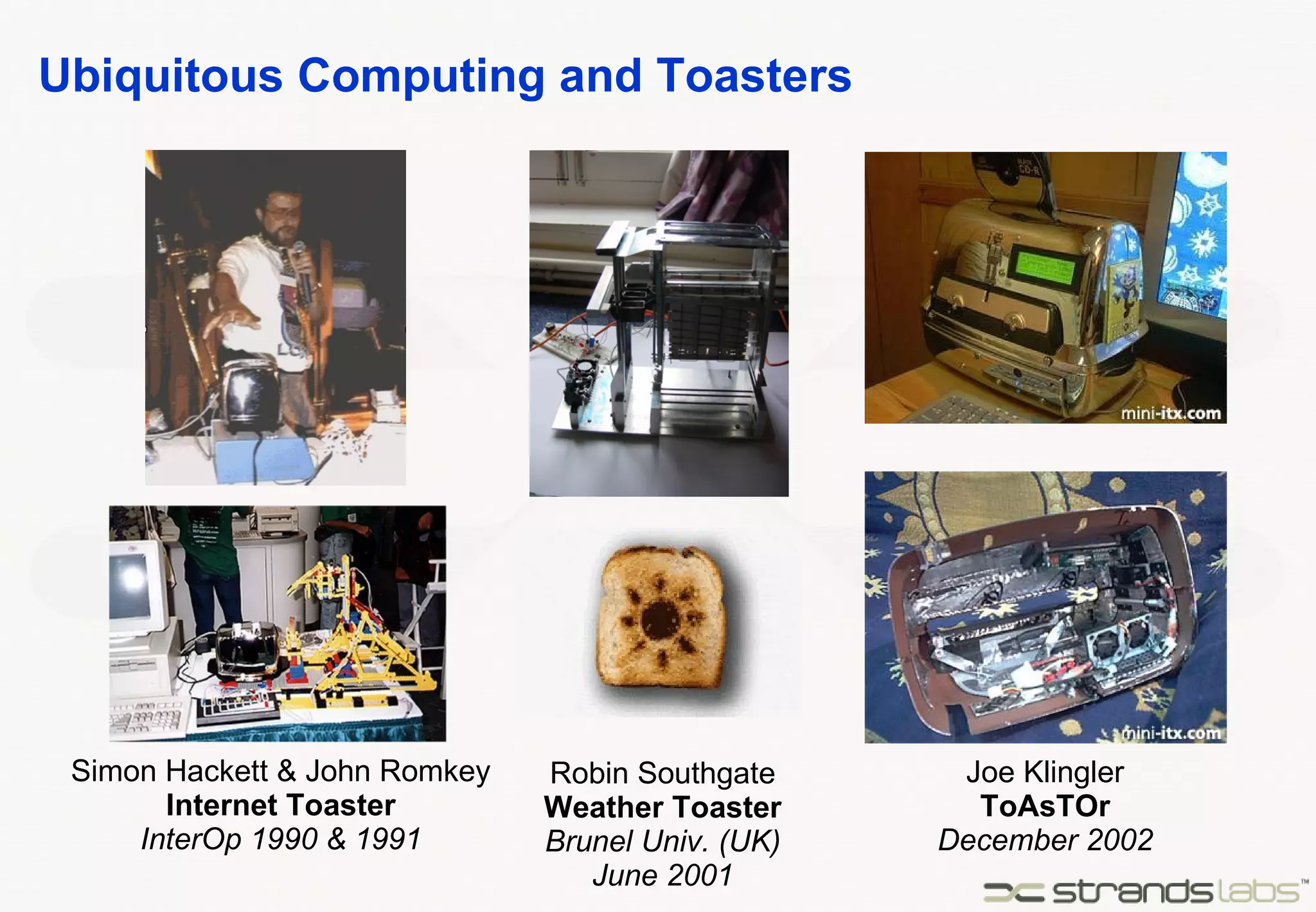Ubiquitous Computing and Toasters Simon Hackett & John Romkey Internet Toaster InterOp 1990 & 1991 Robin Southgate Weather Toaster Brunel Univ. (UK) June 2001 Joe Klingler ToAsTOr December 2002 