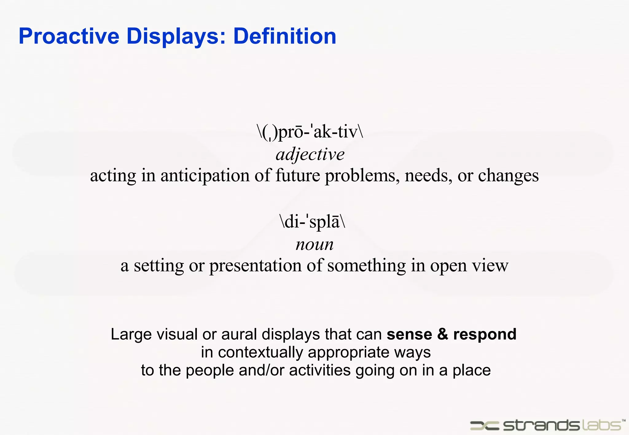 Proactive Displays: Definition \( ˌ )prō- ˈ ak-tiv\  adjective   acting in anticipation of future problems, needs, or changes \di- ˈ splā\  noun a setting or presentation of something in open view Large visual or aural displays that can  sense & respond   in contextually appropriate ways to the people and/or activities going on in a place 