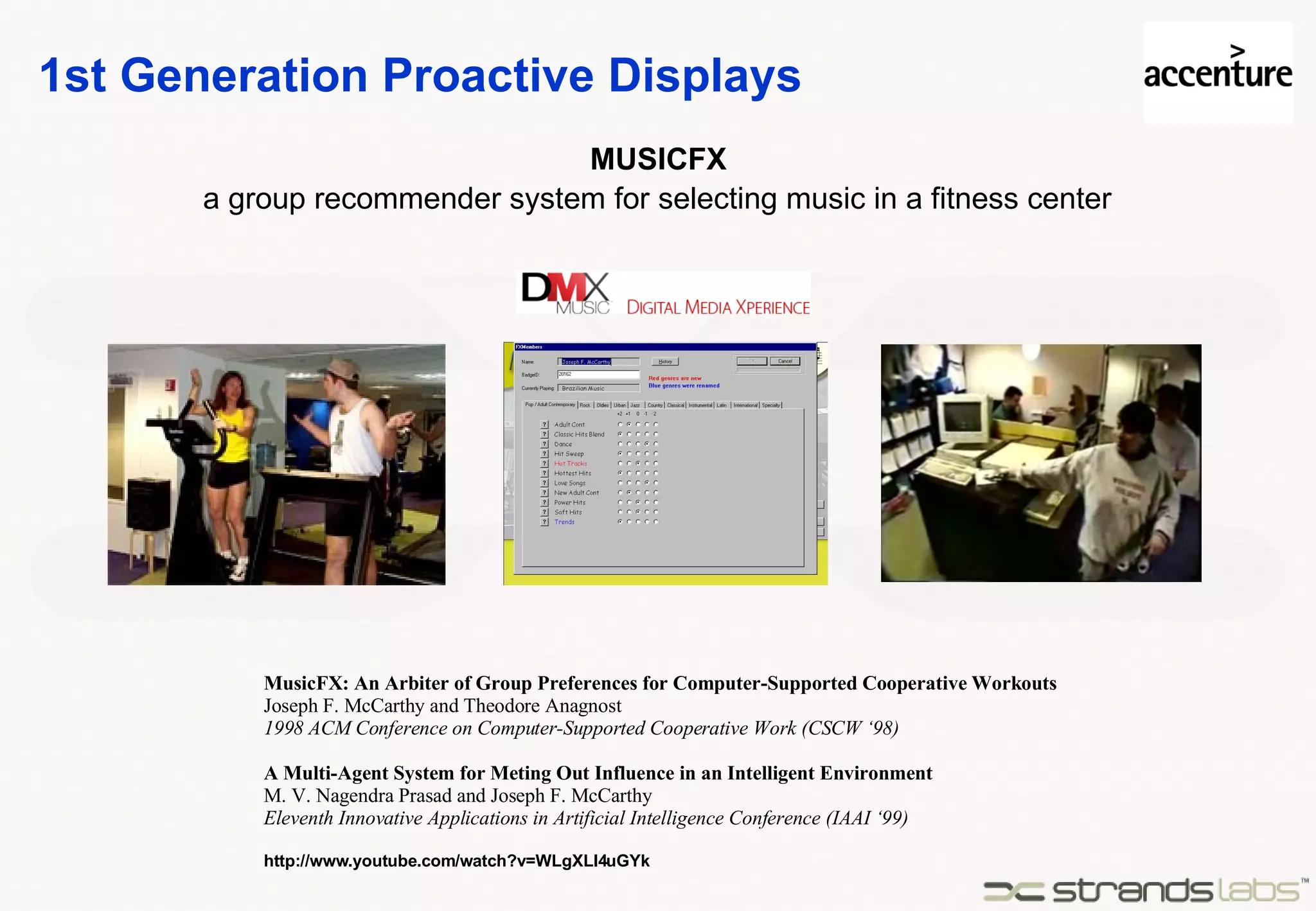 1st Generation Proactive Displays MUSICFX MusicFX: An Arbiter of Group Preferences for Computer-Supported Cooperative Workouts Joseph F. McCarthy and Theodore Anagnost 1998 ACM Conference on Computer-Supported Cooperative Work (CSCW ‘98) A Multi-Agent System for Meting Out Influence in an Intelligent Environment M. V. Nagendra Prasad and Joseph F. McCarthy Eleventh Innovative Applications in Artificial Intelligence Conference (IAAI ‘99) http://www.youtube.com/watch?v=WLgXLl4uGYk a group recommender system for selecting music in a fitness center 