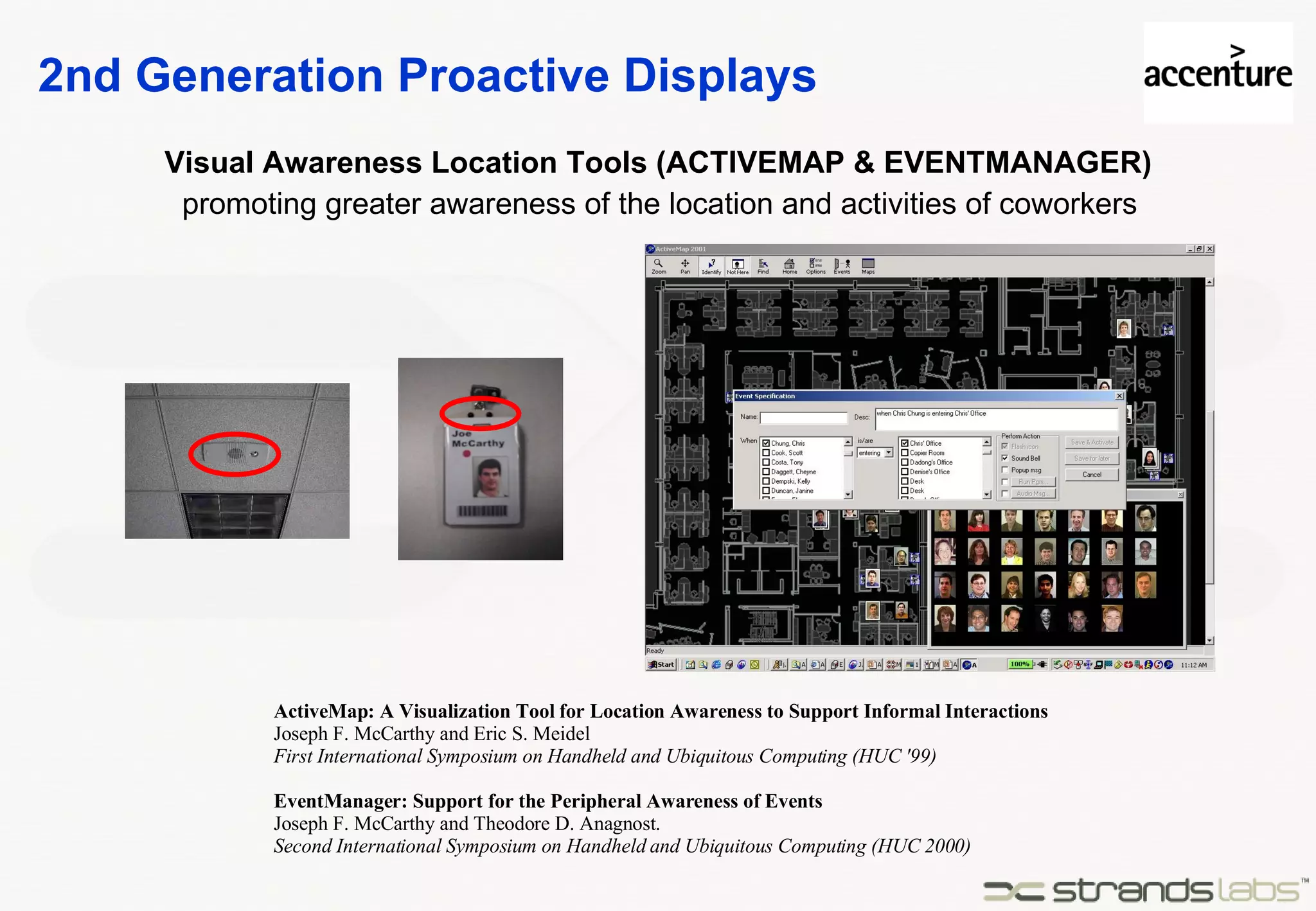2nd Generation Proactive Displays Visual Awareness Location Tools (ACTIVEMAP & EVENTMANAGER) ActiveMap: A Visualization Tool for Location Awareness to Support Informal Interactions Joseph F. McCarthy and Eric S. Meidel First International Symposium on Handheld and Ubiquitous Computing (HUC '99) EventManager: Support for the Peripheral Awareness of Events Joseph F. McCarthy and Theodore D. Anagnost. Second International Symposium on Handheld and Ubiquitous Computing (HUC 2000) promoting greater awareness of the location and activities of coworkers 