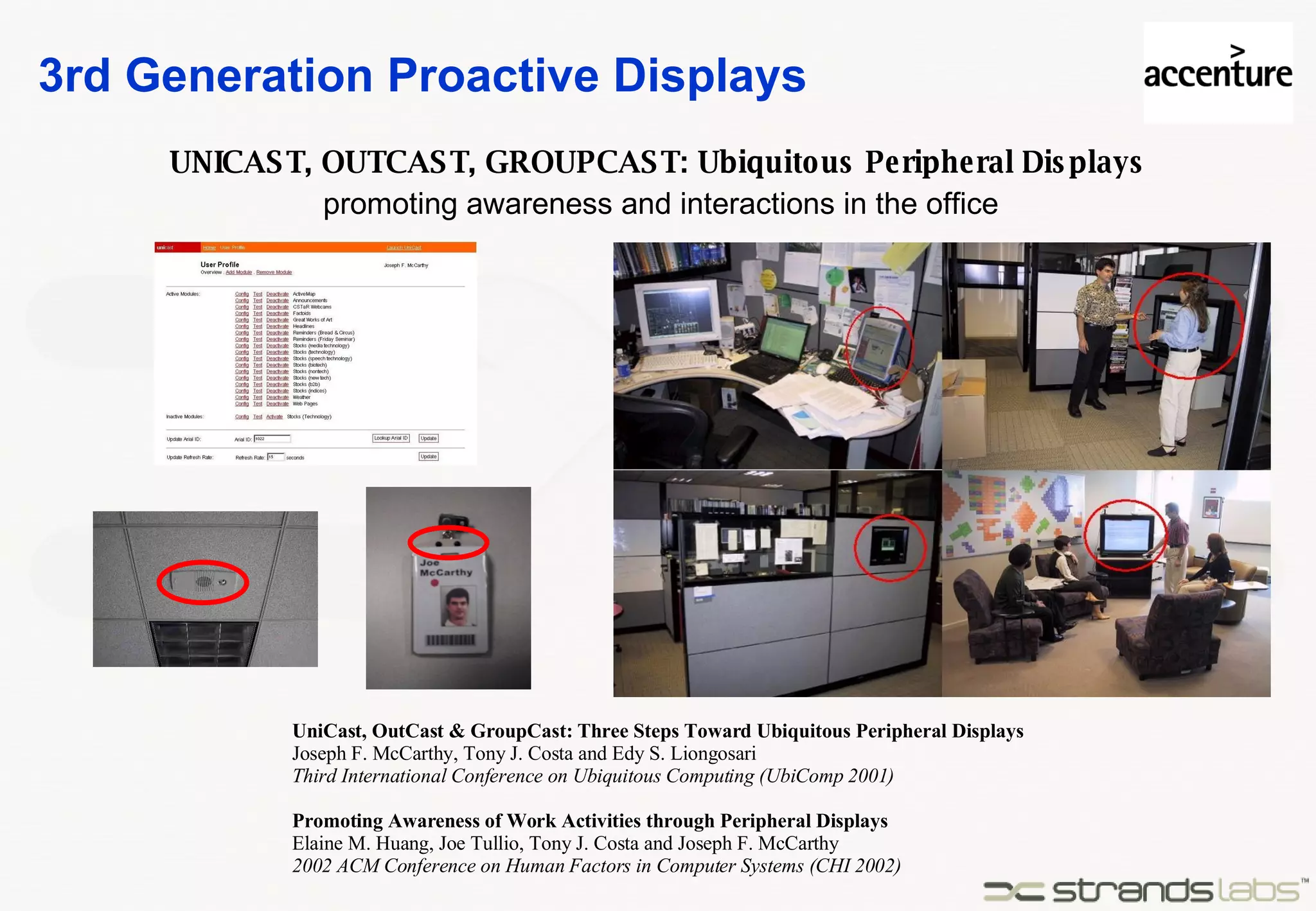 3rd Generation Proactive Displays UNICAST, OUTCAST, GROUPCAST: Ubiquitous Peripheral Displays UniCast, OutCast & GroupCast: Three Steps Toward Ubiquitous Peripheral Displays Joseph F. McCarthy, Tony J. Costa and Edy S. Liongosari Third International Conference on Ubiquitous Computing (UbiComp 2001) Promoting Awareness of Work Activities through Peripheral Displays Elaine M. Huang, Joe Tullio, Tony J. Costa and Joseph F. McCarthy 2002 ACM Conference on Human Factors in Computer Systems (CHI 2002) promoting awareness and interactions in the office 