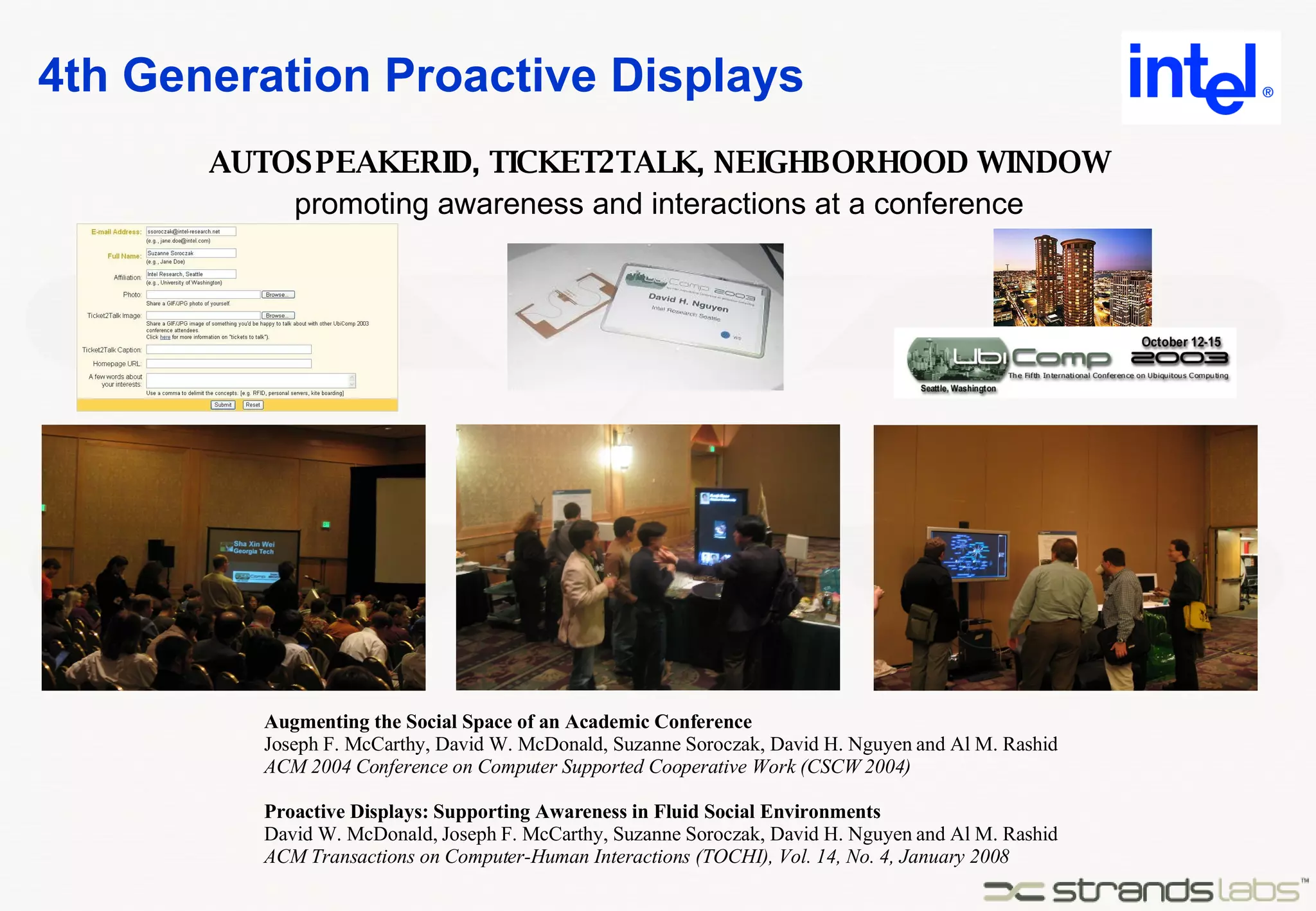 4th Generation Proactive Displays Augmenting the Social Space of an Academic Conference Joseph F. McCarthy, David W. McDonald, Suzanne Soroczak, David H. Nguyen and Al M. Rashid ACM 2004 Conference on Computer Supported Cooperative Work (CSCW 2004) Proactive Displays: Supporting Awareness in Fluid Social Environments David W. McDonald, Joseph F. McCarthy, Suzanne Soroczak, David H. Nguyen and Al M. Rashid ACM Transactions on Computer-Human Interactions (TOCHI), Vol. 14, No. 4, January 2008 promoting awareness and interactions at a conference AUTOSPEAKERID, TICKET2TALK, NEIGHBORHOOD WINDOW 