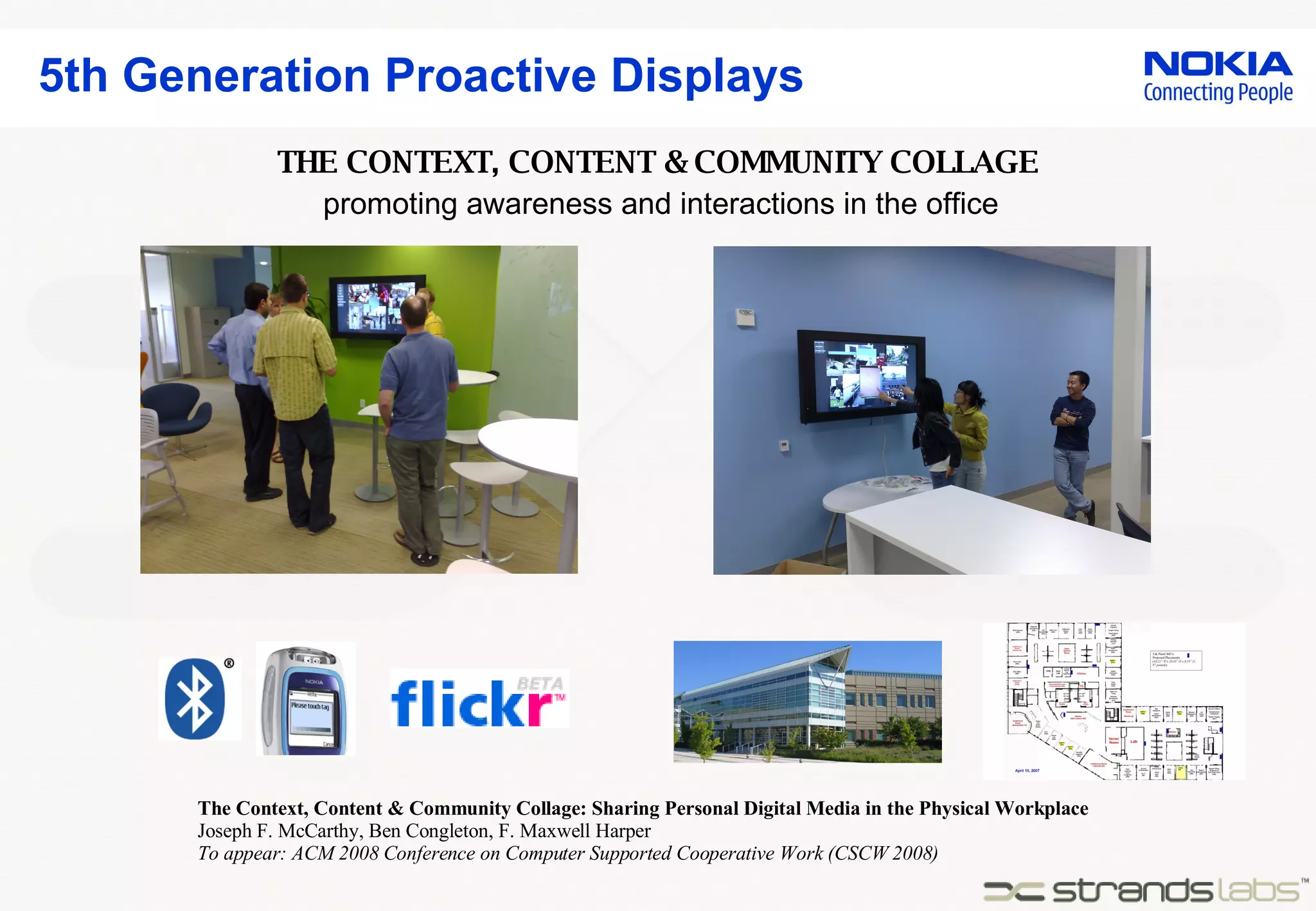 5th Generation Proactive Displays The Context, Content & Community Collage: Sharing Personal Digital Media in the Physical Workplace Joseph F. McCarthy, Ben Congleton, F. Maxwell Harper To appear: ACM 2008 Conference on Computer Supported Cooperative Work (CSCW 2008) promoting awareness and interactions in the office THE CONTEXT, CONTENT & COMMUNITY COLLAGE 