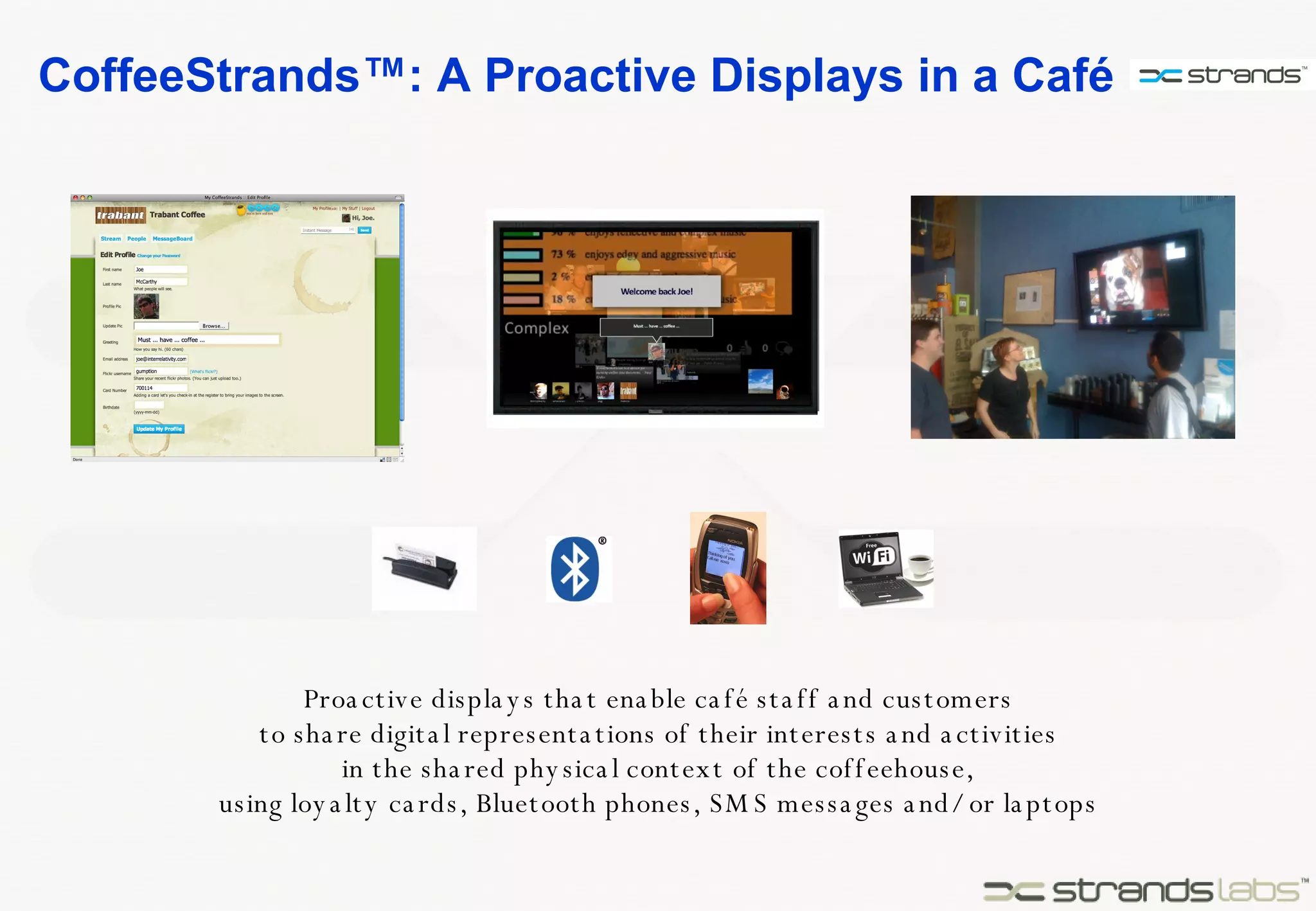 CoffeeStrands™: A Proactive Displays in a Café  Proactive displays that enable café staff and customers to share digital representations of their interests and activities in the shared physical context of the coffeehouse, using loyalty cards, Bluetooth phones, SMS messages and/or laptops 