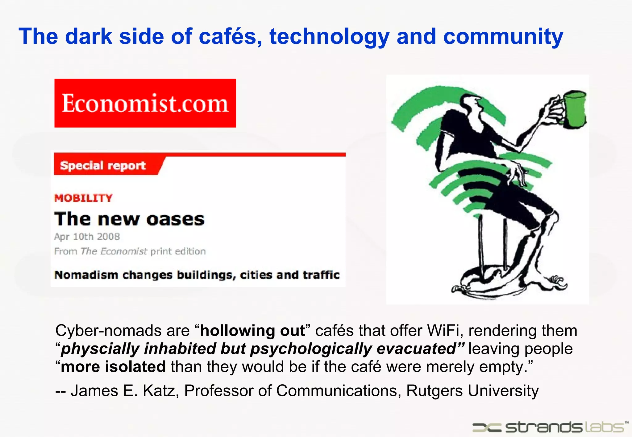 The dark side of cafés, technology and community Cyber-nomads are “ hollowing out ” cafés that offer WiFi, rendering them “ physcially inhabited but psychologically evacuated”  leaving people “ more isolated   than they would be if the café were merely empty.” -- James E. Katz, Professor of Communications, Rutgers University 