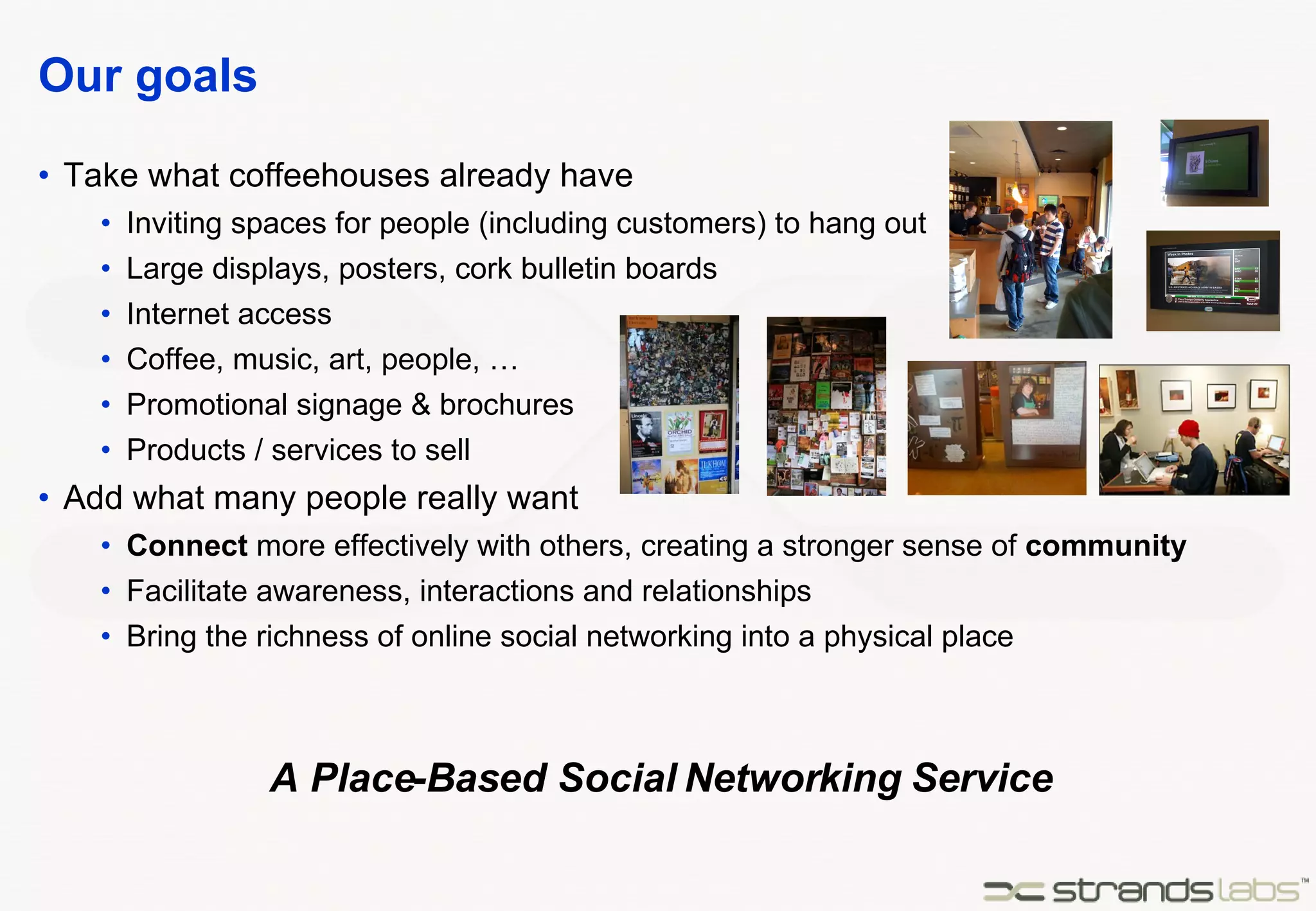 Our goals Take what coffeehouses already have Inviting spaces for people (including customers) to hang out Large displays, posters, cork bulletin boards Internet access Coffee, music, art, people, … Promotional signage & brochures Products / services to sell Add what many people really want Connect  more effectively with others, creating a stronger sense of  community Facilitate awareness, interactions and relationships Bring the richness of online social networking into a physical place A Place-Based Social Networking Service 