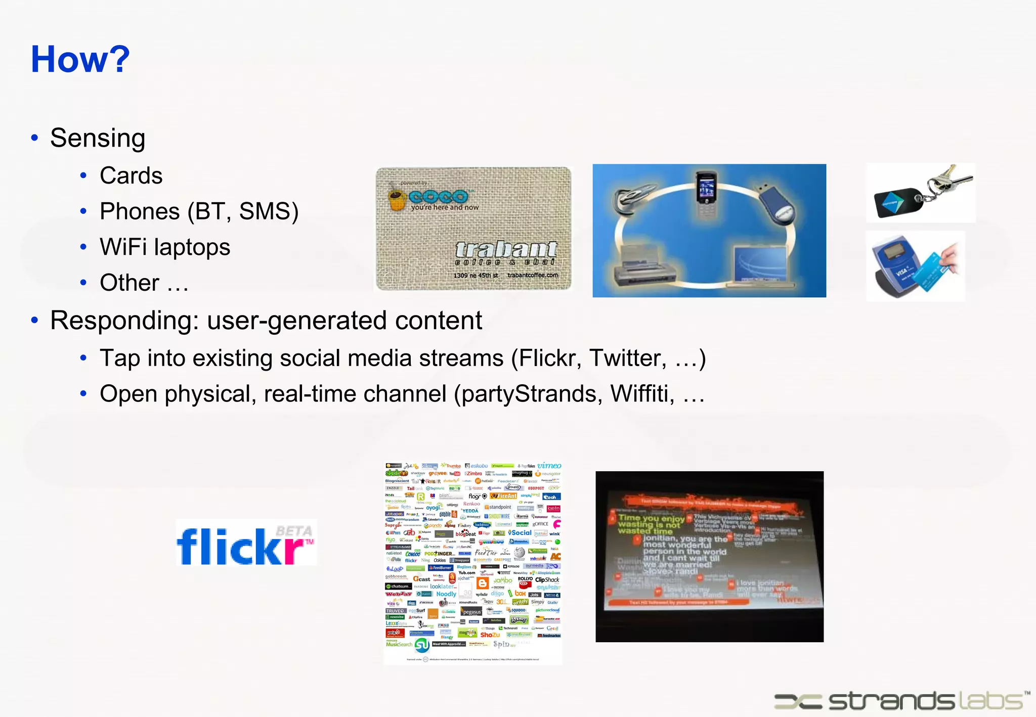 How? Sensing Cards Phones (BT, SMS) WiFi laptops Other … Responding: user-generated content Tap into existing social media streams (Flickr, Twitter, …) Open physical, real-time channel (partyStrands, Wiffiti, … 