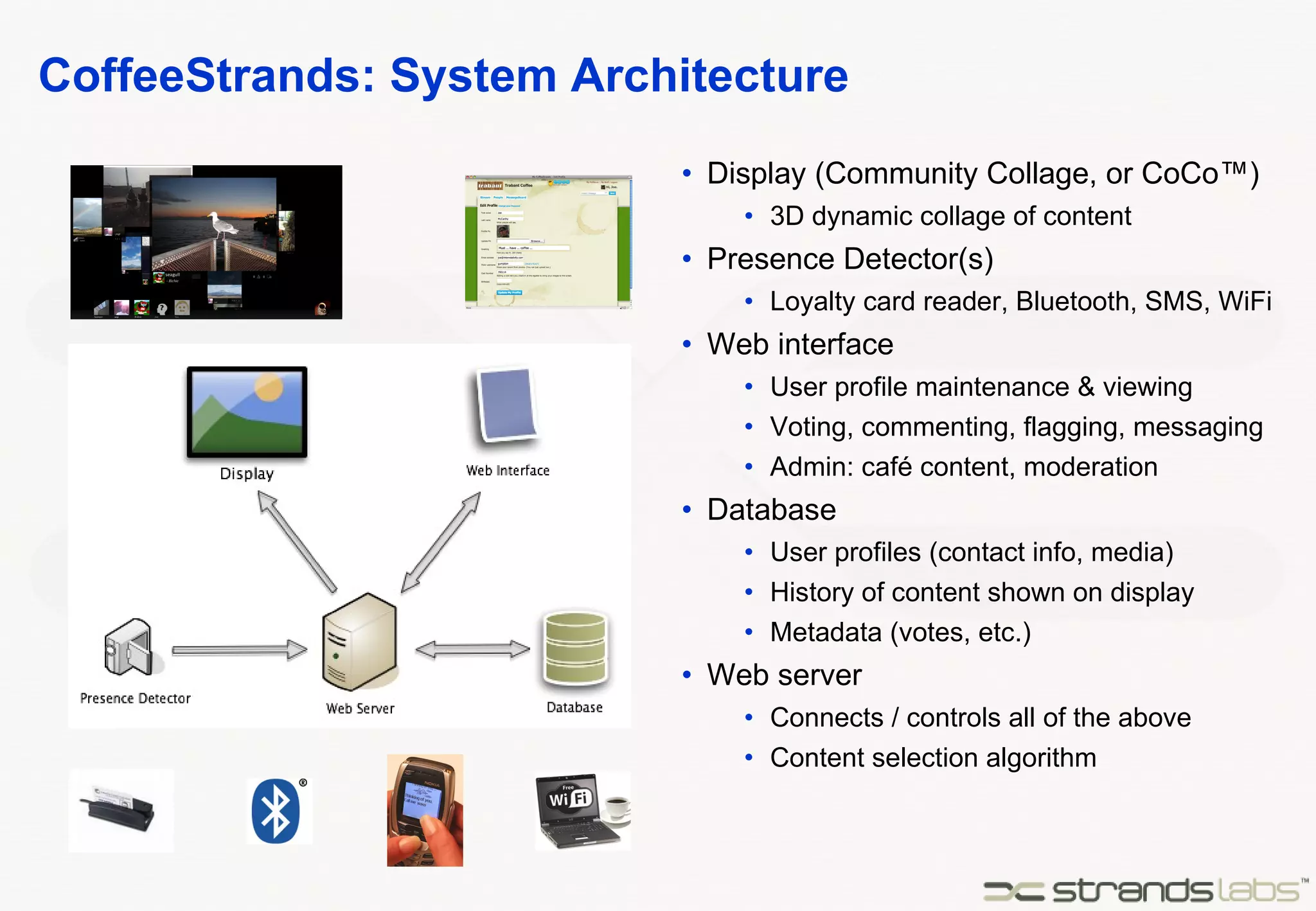 CoffeeStrands: System Architecture Display (Community Collage, or CoCo™) 3D dynamic collage of content Presence Detector(s) Loyalty card reader, Bluetooth, SMS, WiFi Web interface User profile maintenance & viewing Voting, commenting, flagging, messaging Admin: café content, moderation Database User profiles (contact info, media) History of content shown on display Metadata (votes, etc.) Web server Connects / controls all of the above Content selection algorithm 