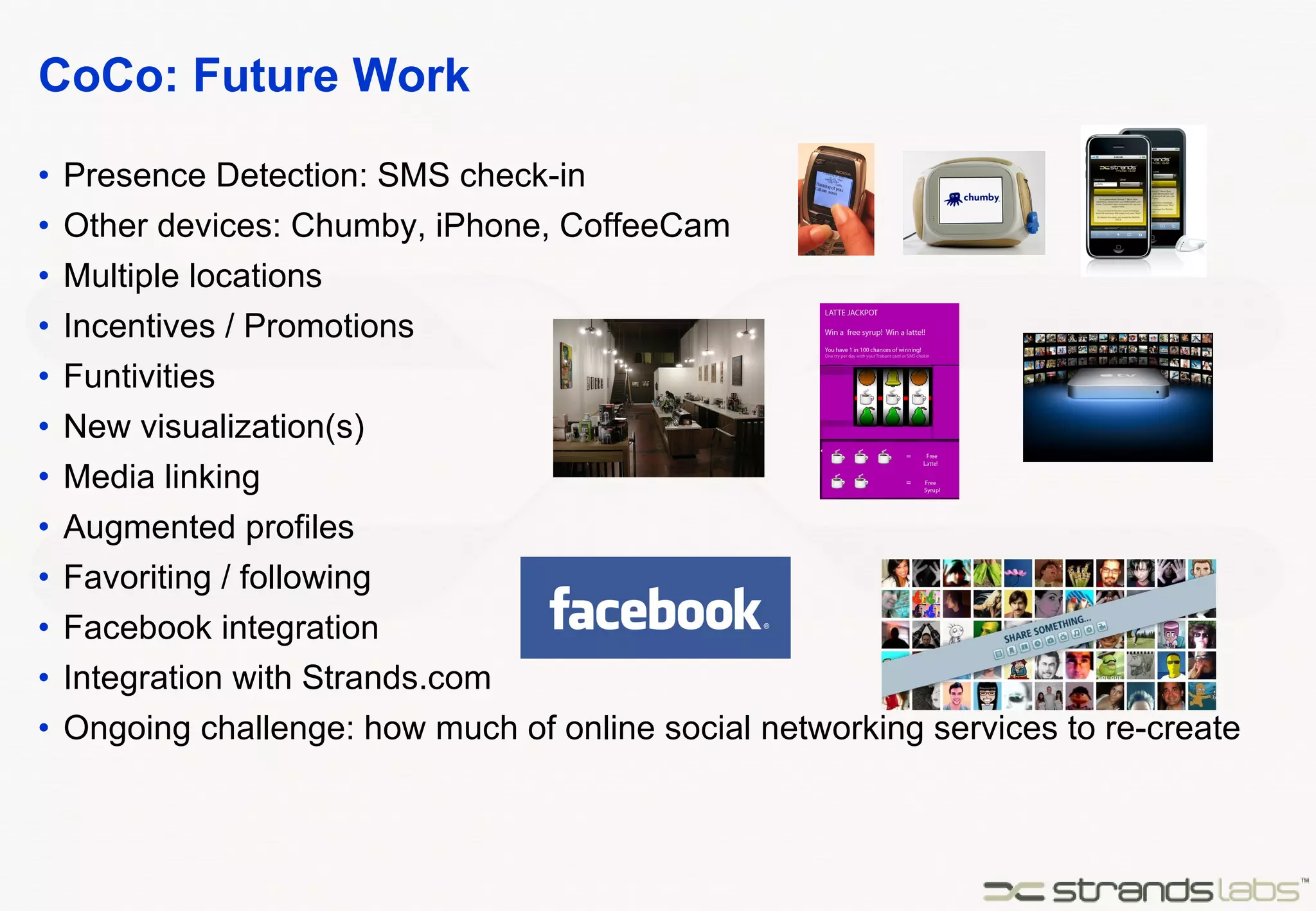 CoCo: Future Work Presence Detection: SMS check-in Other devices: Chumby, iPhone, CoffeeCam Multiple locations Incentives / Promotions Funtivities New visualization(s) Media linking Augmented profiles Favoriting / following Facebook integration Integration with Strands.com Ongoing challenge: how much of online social networking services to re-create 