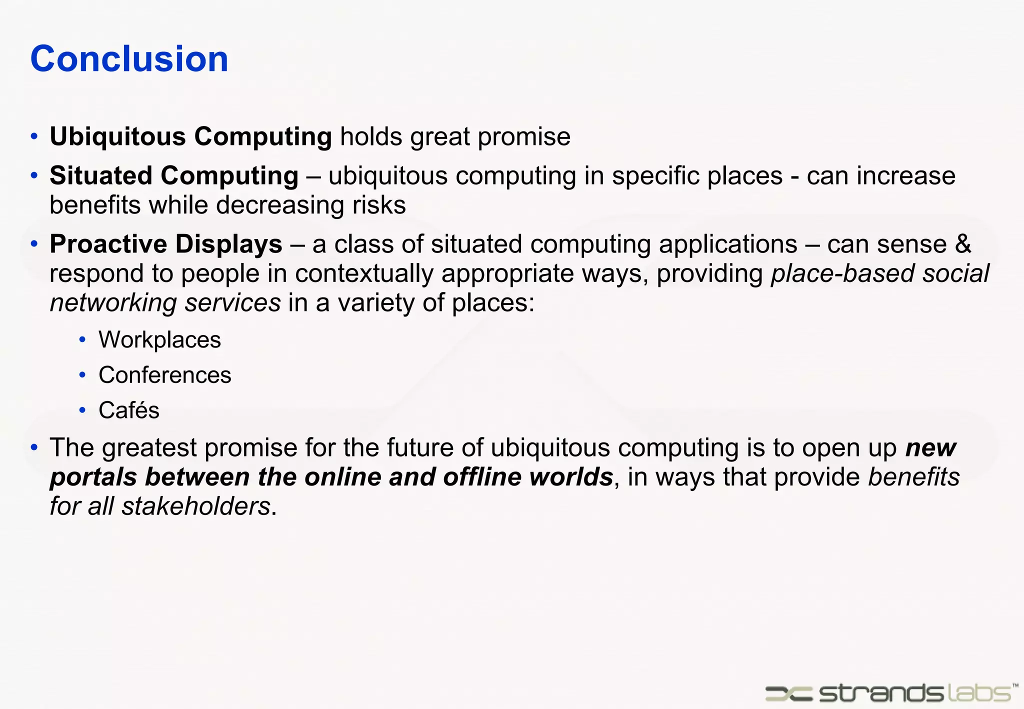Conclusion Ubiquitous Computing  holds great promise Situated Computing  – ubiquitous computing in specific places - can increase benefits while decreasing risks Proactive Displays  – a class of situated computing applications – can sense & respond to people in contextually appropriate ways, providing  place-based social networking services  in a variety of places: Workplaces Conferences Cafés The greatest promise for the future of ubiquitous computing is to open up  new portals between the online and offline worlds , in ways that provide  benefits for all stakeholders . 