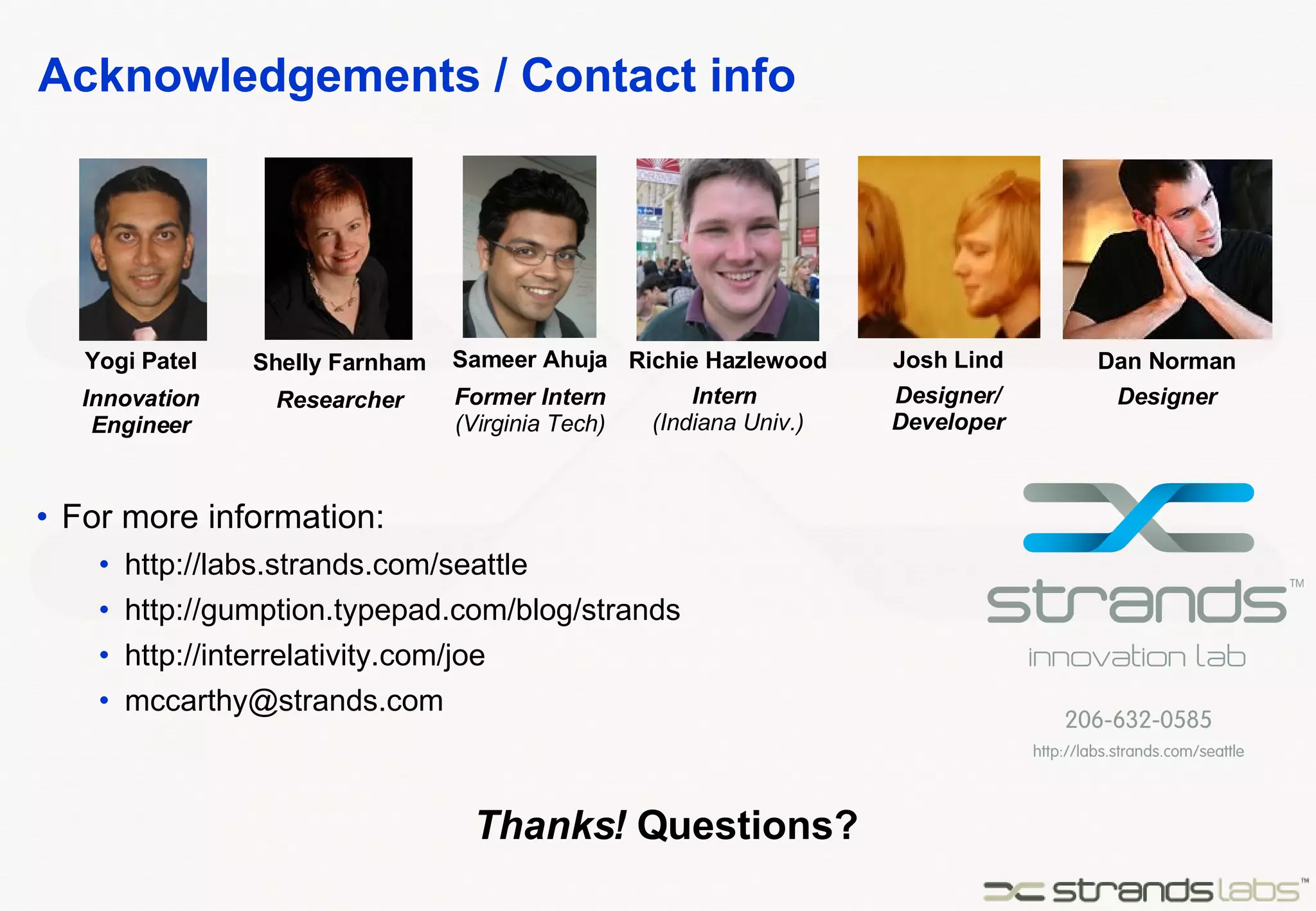 Acknowledgements / Contact info For more information: http://labs.strands.com/seattle http://gumption.typepad.com/blog/strands http://interrelativity.com/joe [email_address] Yogi Patel Innovation Engineer Sameer Ahuja Former Intern (Virginia Tech) Shelly Farnham Researcher Richie Hazlewood Intern  (Indiana Univ.) Josh Lind Designer/ Developer Dan Norman Designer Thanks!  Questions? 