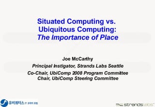 Situated Computing vs.  Ubiquitous Computing: The Importance of Place Joe McCarthy Principal Instigator, Strands Labs Seattle Co-Chair, UbiComp 2008 Program Committee Chair, UbiComp Steering Committee 