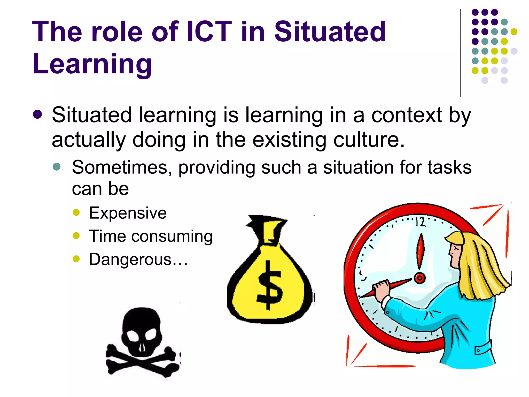 The role of ICT in Situated Learning Situated learning is learning in a context by actually doing in the existing culture. Sometimes, providing such a situation for tasks can be Expensive Time consuming Dangerous… 