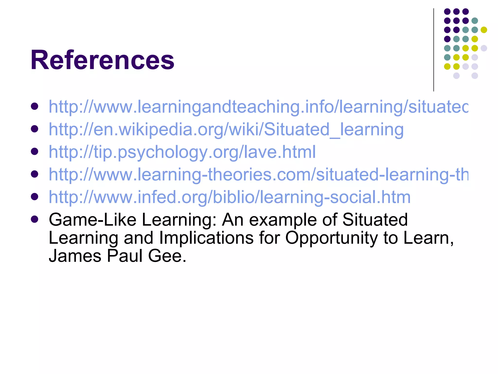 References http://www.learningandteaching.info/learning/situated.htm http://en.wikipedia.org/wiki/Situated_learning http://tip.psychology.org/lave.html http://www.learning-theories.com/situated-learning-theory-lave.html http://www.infed.org/biblio/learning-social.htm Game-Like Learning: An example of Situated Learning and Implications for Opportunity to Learn, James Paul Gee. 