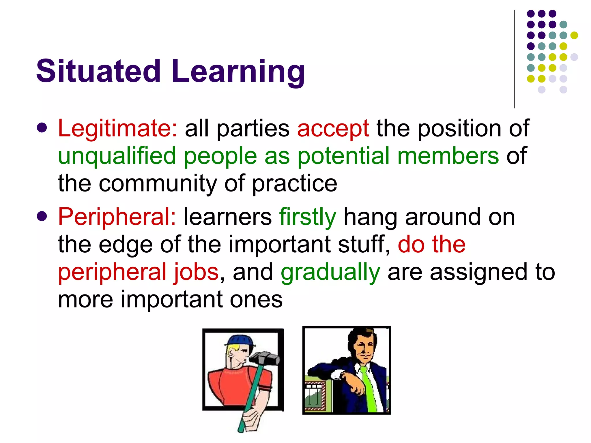 Situated Learning Legitimate:  all parties  accept  the position of  unqualified people as potential members  of the community of practice Peripheral:  learners  firstly   hang around on the edge of the important stuff,  do the peripheral jobs , and  gradually  are assigned to more important ones 