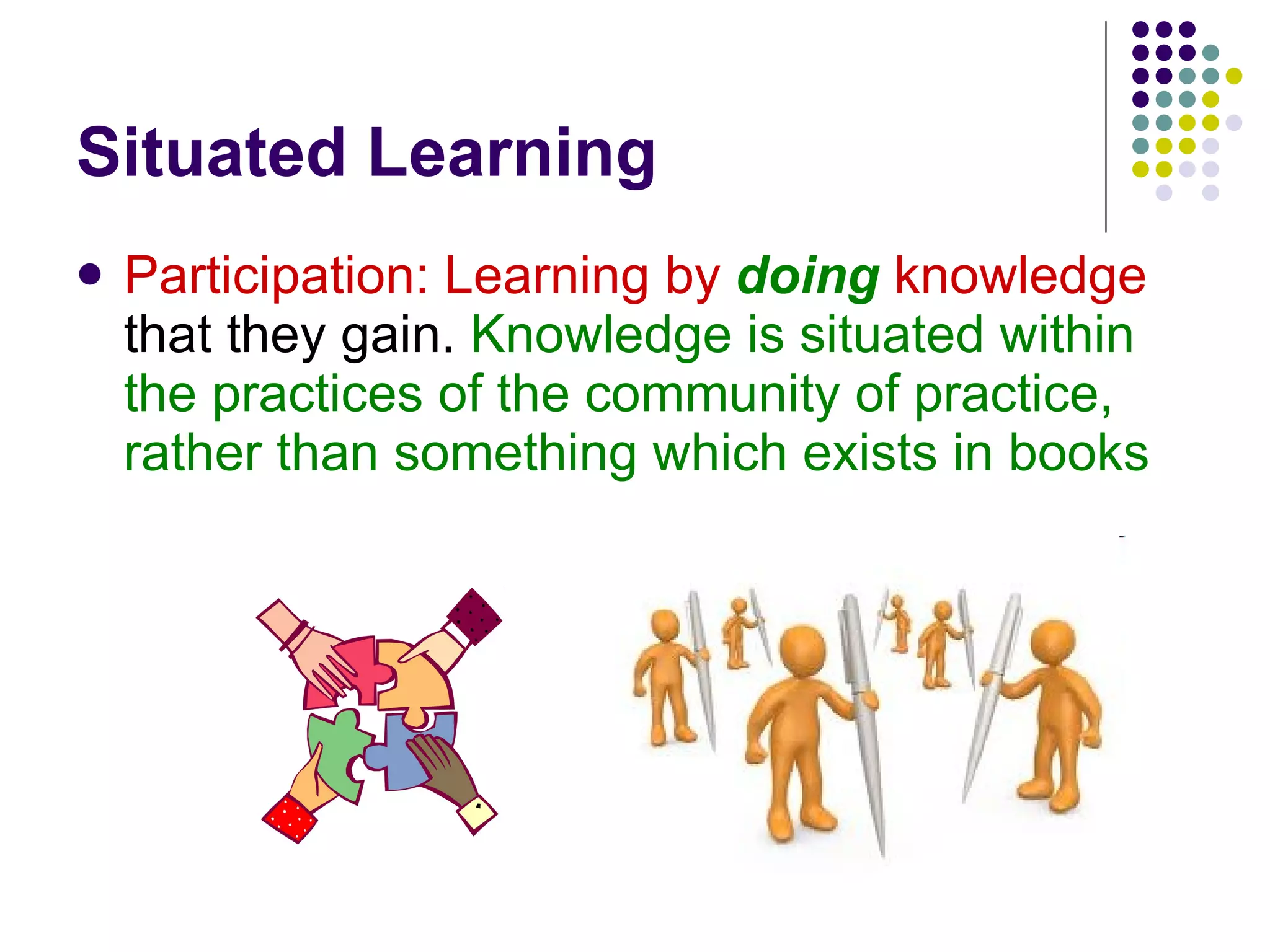 Situated Learning Participation: Learning by   doing   knowledge  that they gain.  Knowledge is situated within the practices of the community of practice, rather than something which exists in books  