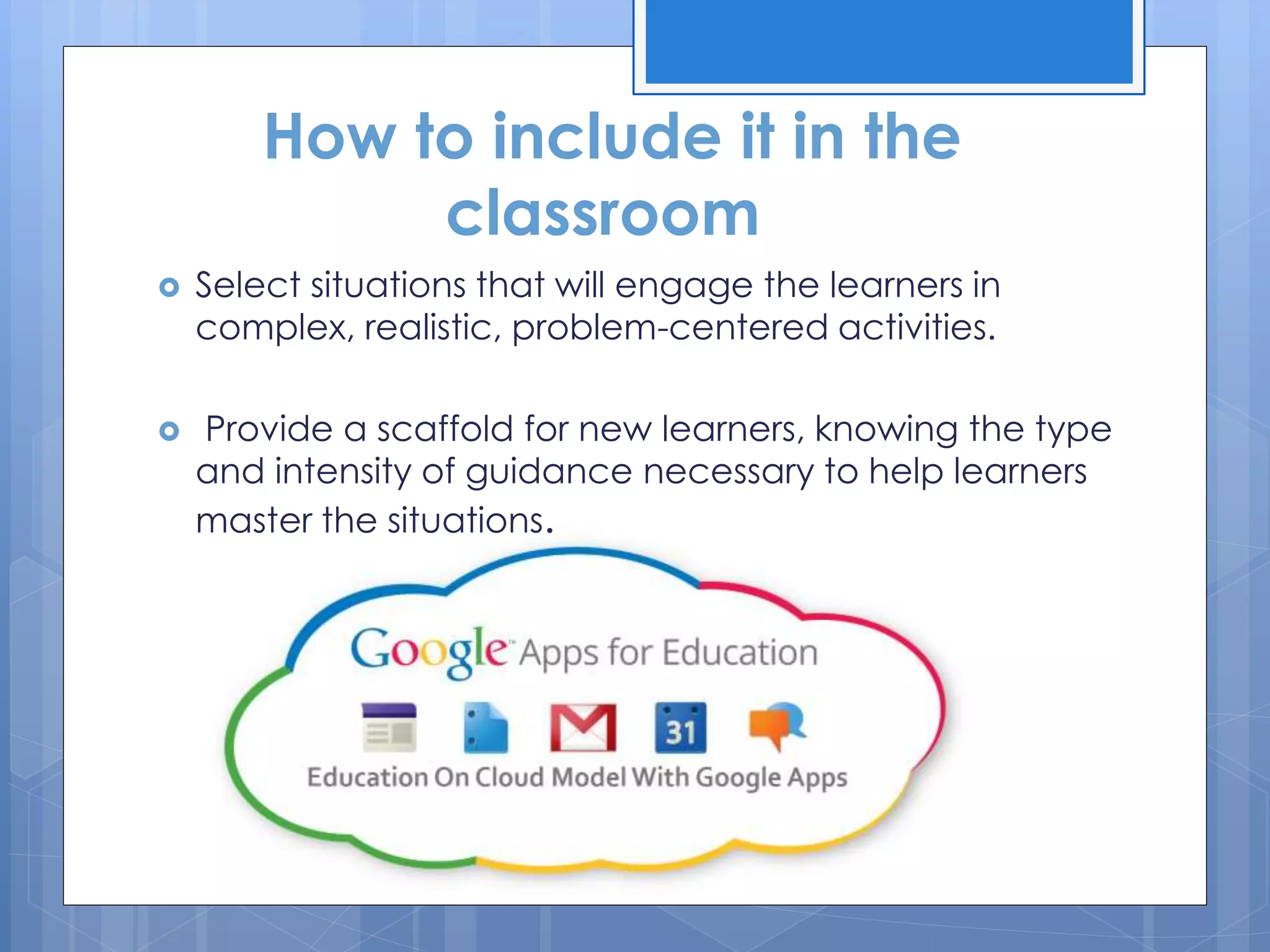  Select situations that will engage the learners in
complex, realistic, problem-centered activities.
 Provide a scaffold for new learners, knowing the type
and intensity of guidance necessary to help learners
master the situations.
How to include it in the
classroom
 