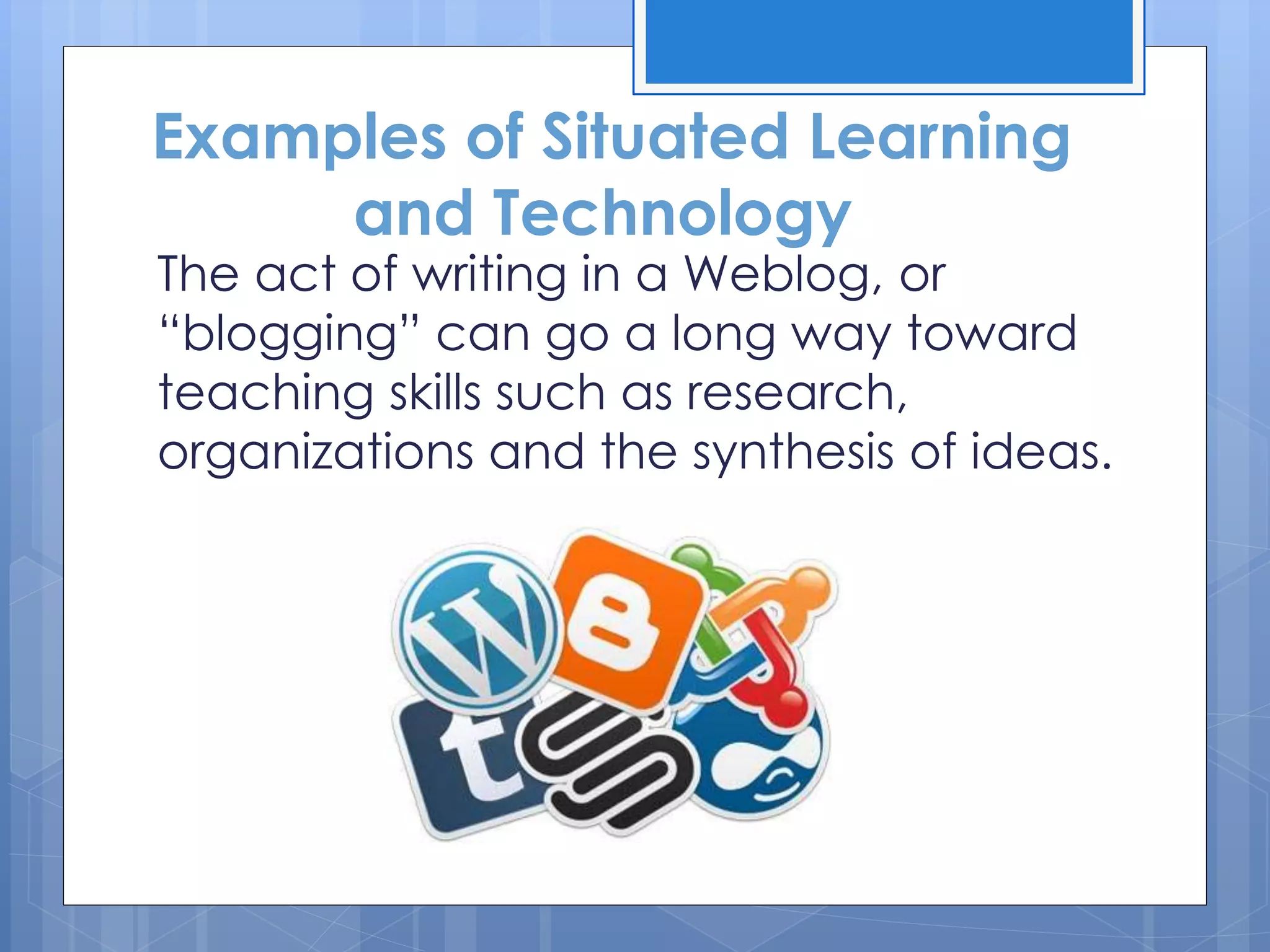 The act of writing in a Weblog, or
“blogging” can go a long way toward
teaching skills such as research,
organizations and the synthesis of ideas.
Examples of Situated Learning
and Technology
 