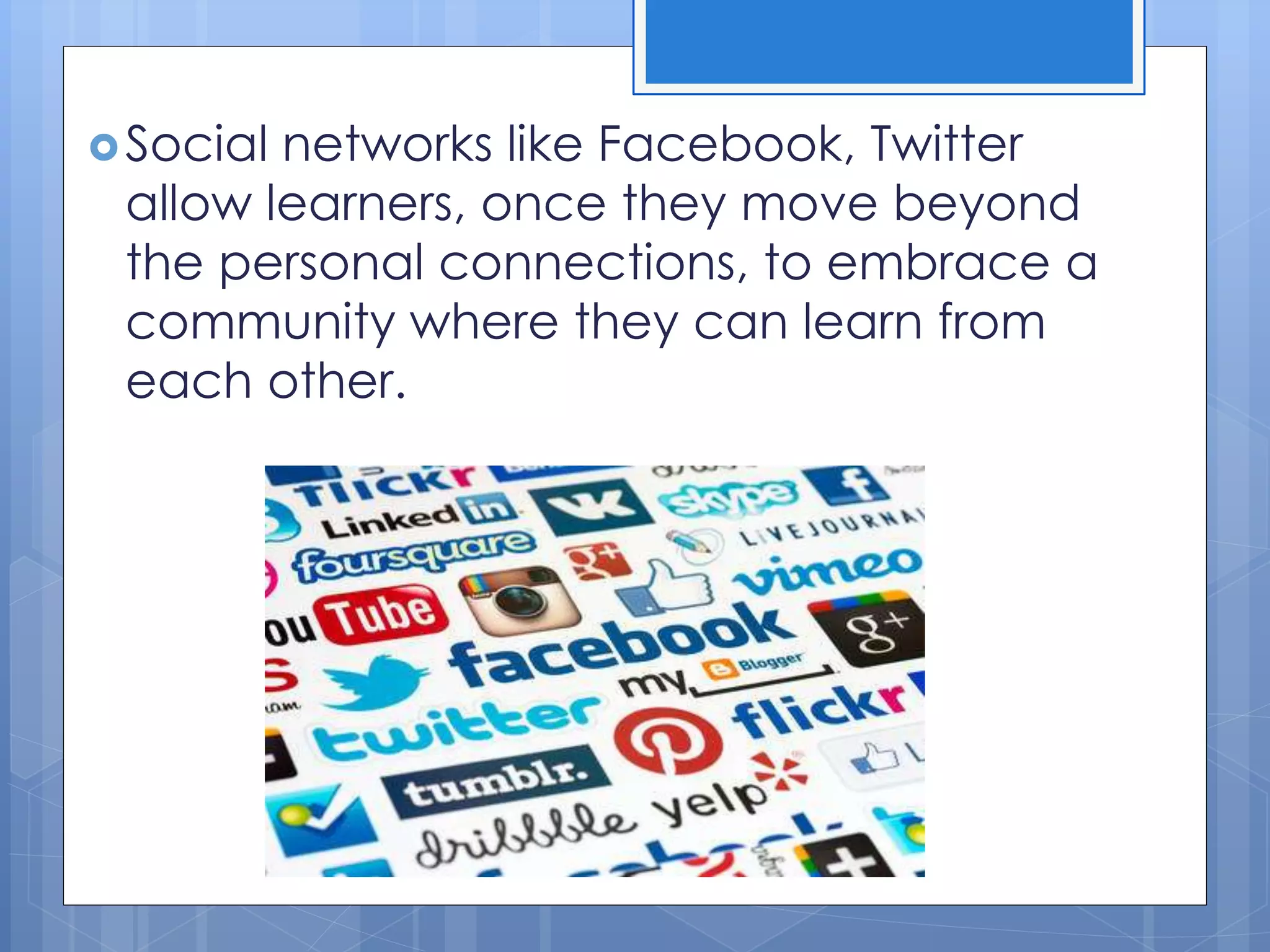 Social networks like Facebook, Twitter
allow learners, once they move beyond
the personal connections, to embrace a
community where they can learn from
each other.
 