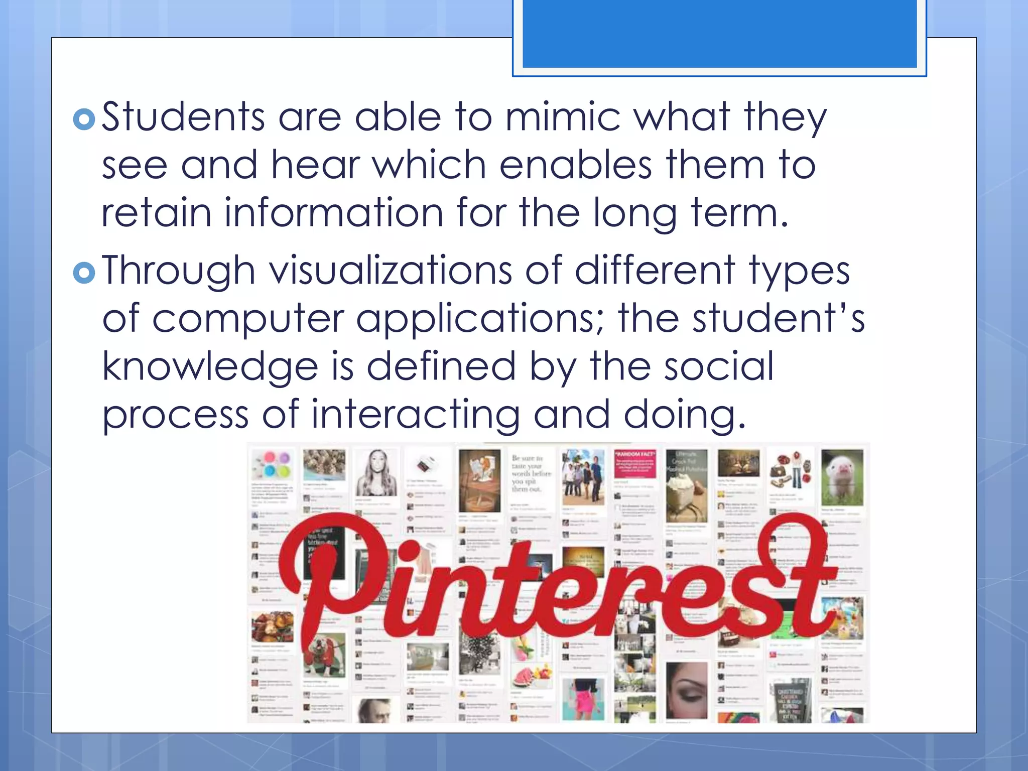 Students are able to mimic what they
see and hear which enables them to
retain information for the long term.
Through visualizations of different types
of computer applications; the student’s
knowledge is defined by the social
process of interacting and doing.
 