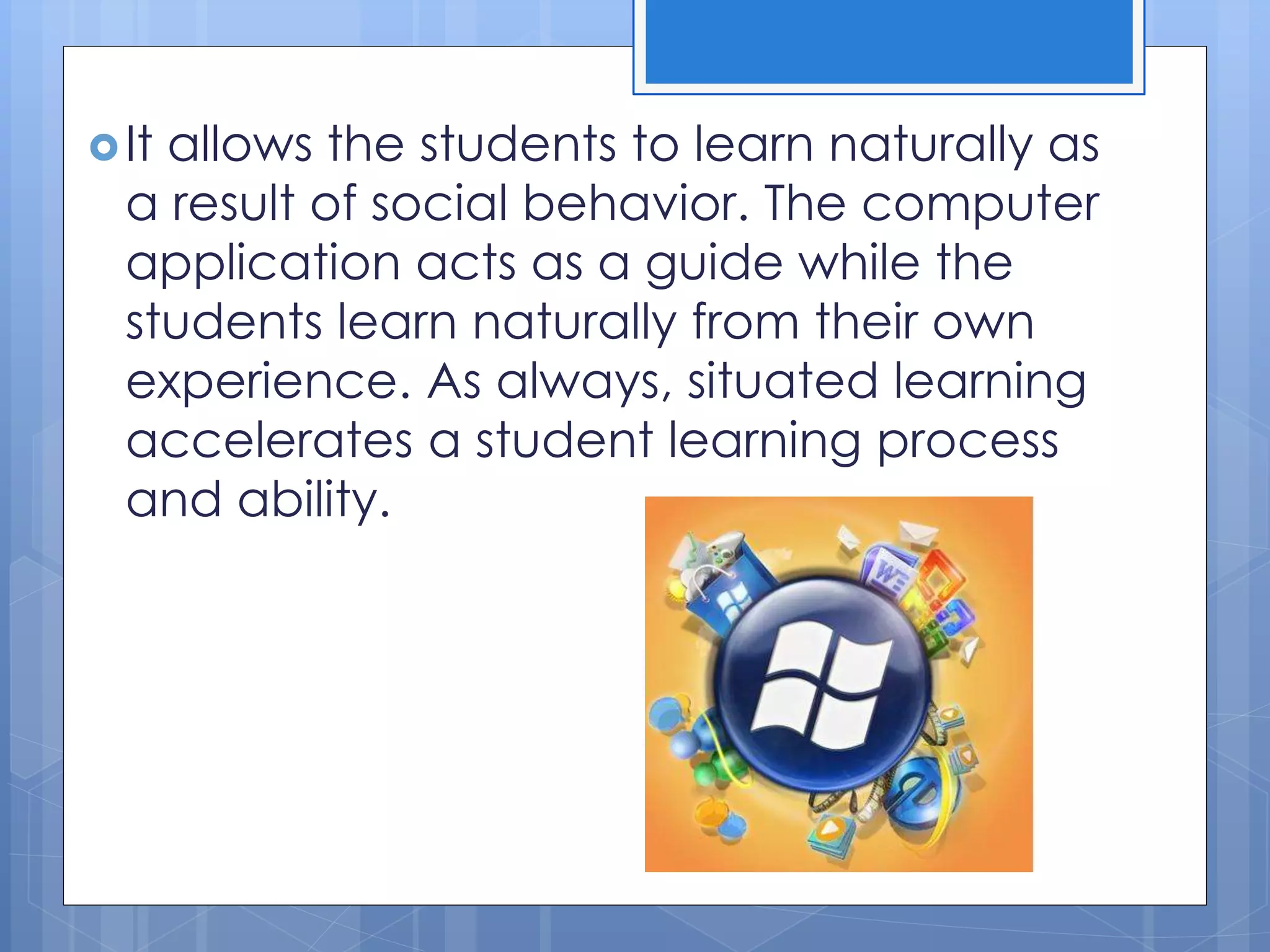 It allows the students to learn naturally as
a result of social behavior. The computer
application acts as a guide while the
students learn naturally from their own
experience. As always, situated learning
accelerates a student learning process
and ability.
 