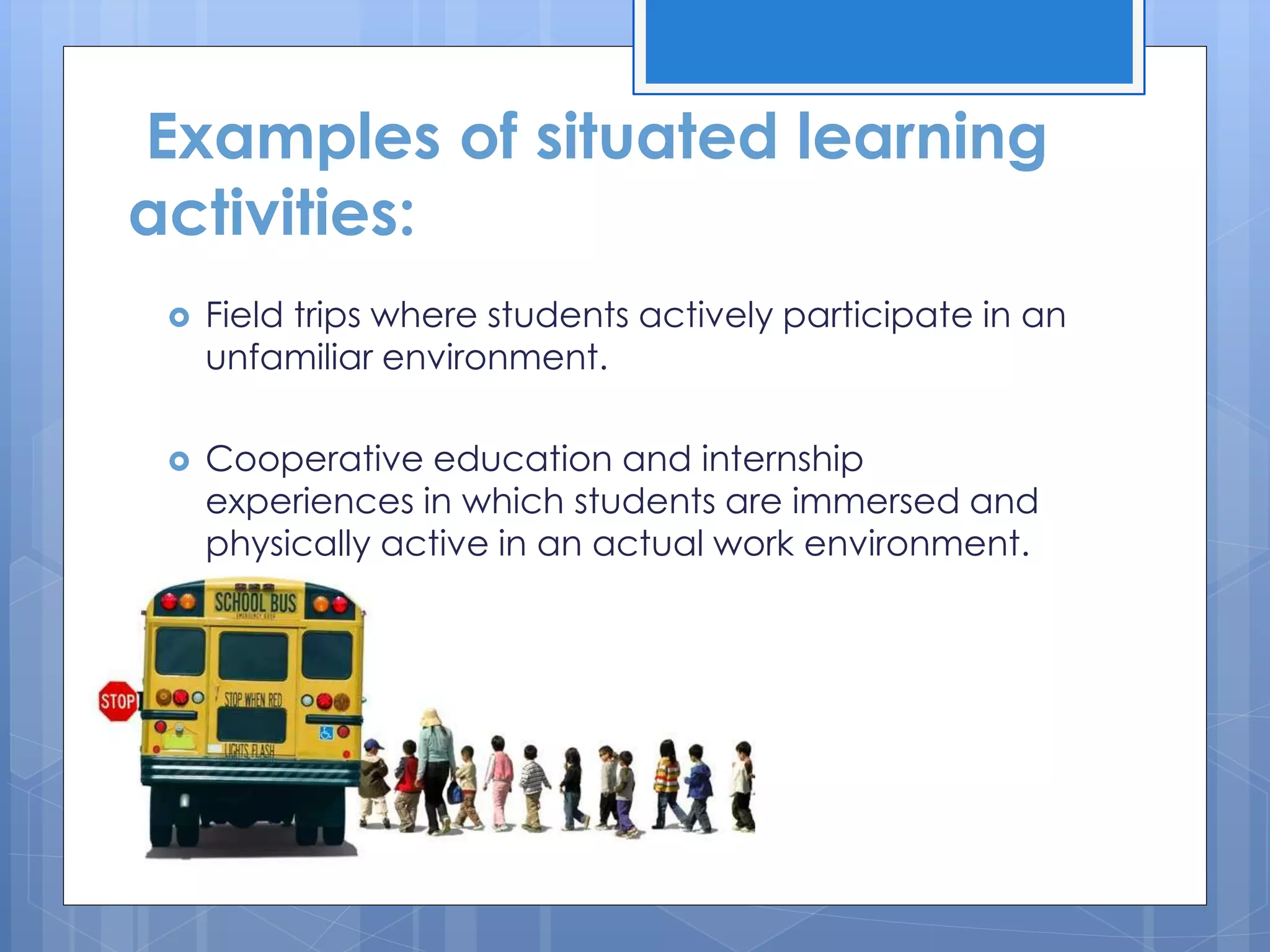 Examples of situated learning
activities:
 Field trips where students actively participate in an
unfamiliar environment.
 Cooperative education and internship
experiences in which students are immersed and
physically active in an actual work environment.
 