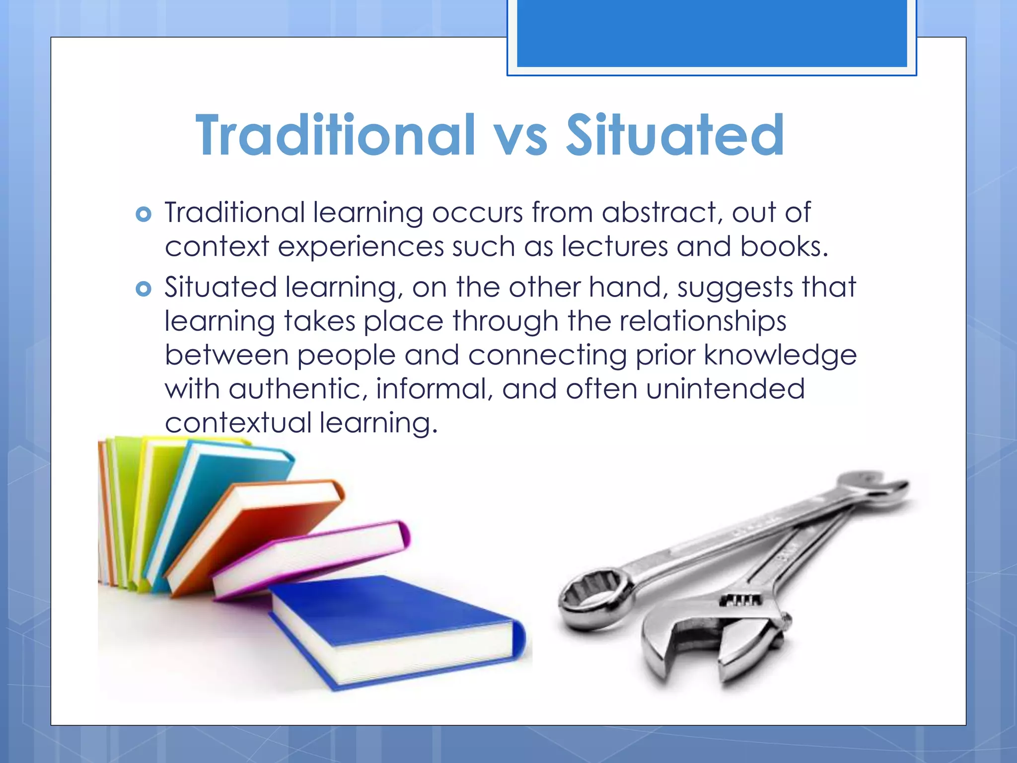 Traditional vs Situated
 Traditional learning occurs from abstract, out of
context experiences such as lectures and books.
 Situated learning, on the other hand, suggests that
learning takes place through the relationships
between people and connecting prior knowledge
with authentic, informal, and often unintended
contextual learning.
 
