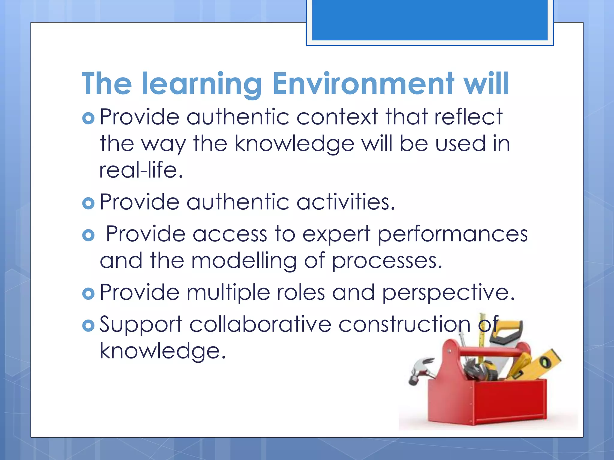  Provide authentic context that reflect
the way the knowledge will be used in
real-life.
 Provide authentic activities.
 Provide access to expert performances
and the modelling of processes.
 Provide multiple roles and perspective.
 Support collaborative construction of
knowledge.
The learning Environment will
 