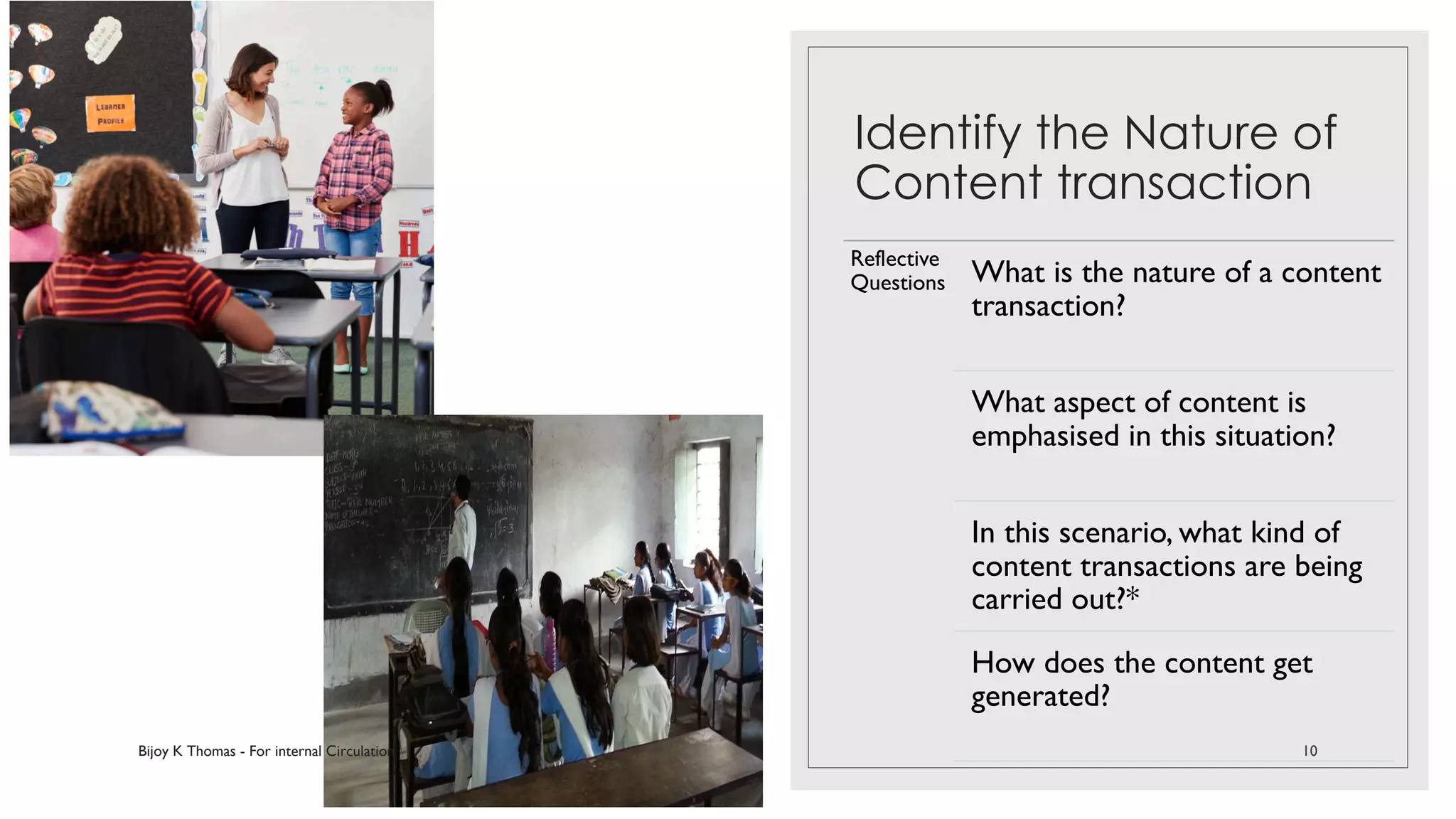 Identify the Nature of
Content transaction
Reflective
Questions What is the nature of a content
transaction?
What aspect of content is
emphasised in this situation?
In this scenario, what kind of
content transactions are being
carried out?*
How does the content get
generated?
Bijoy K Thomas - For internal Circulation 10
 