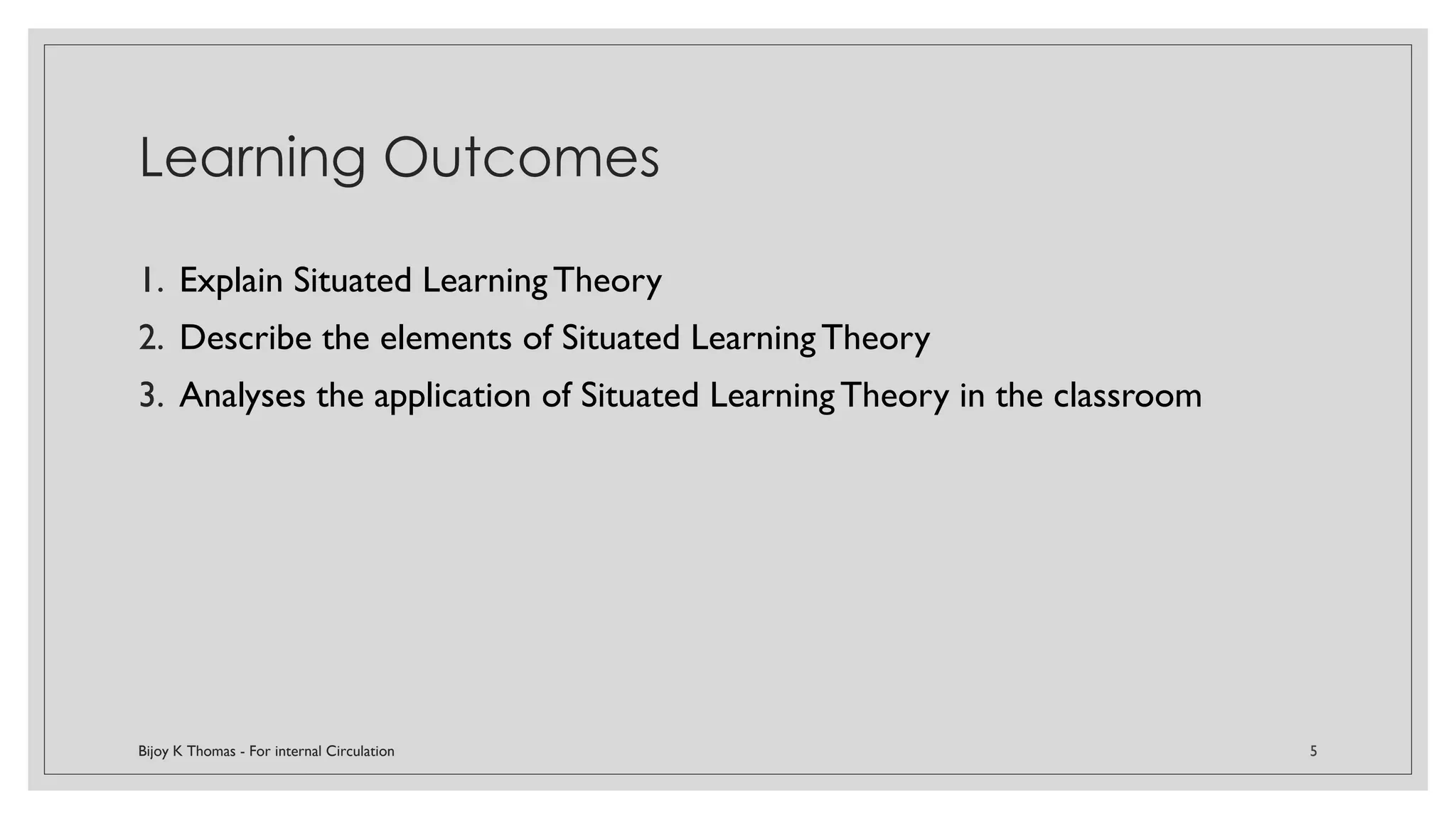 Learning Outcomes
1. Explain Situated Learning Theory
2. Describe the elements of Situated Learning Theory
3. Analyses the application of Situated Learning Theory in the classroom
Bijoy K Thomas - For internal Circulation 5
 