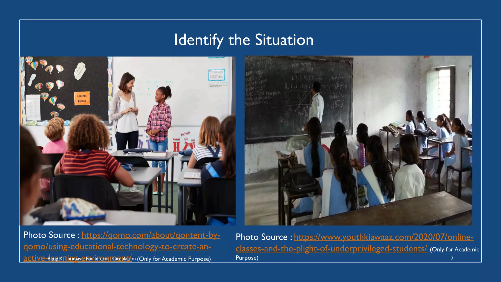 Identify the Situation
Photo Source : https://qomo.com/about/qontent-by-
qomo/using-educational-technology-to-create-an-
active-learning-environment/ (Only for Academic Purpose)
Photo Source : https://www.youthkiawaaz.com/2020/07/online-
classes-and-the-plight-of-underprivileged-students/ (Only for Academic
Purpose)
Bijoy K Thomas - For internal Circulation 7
 