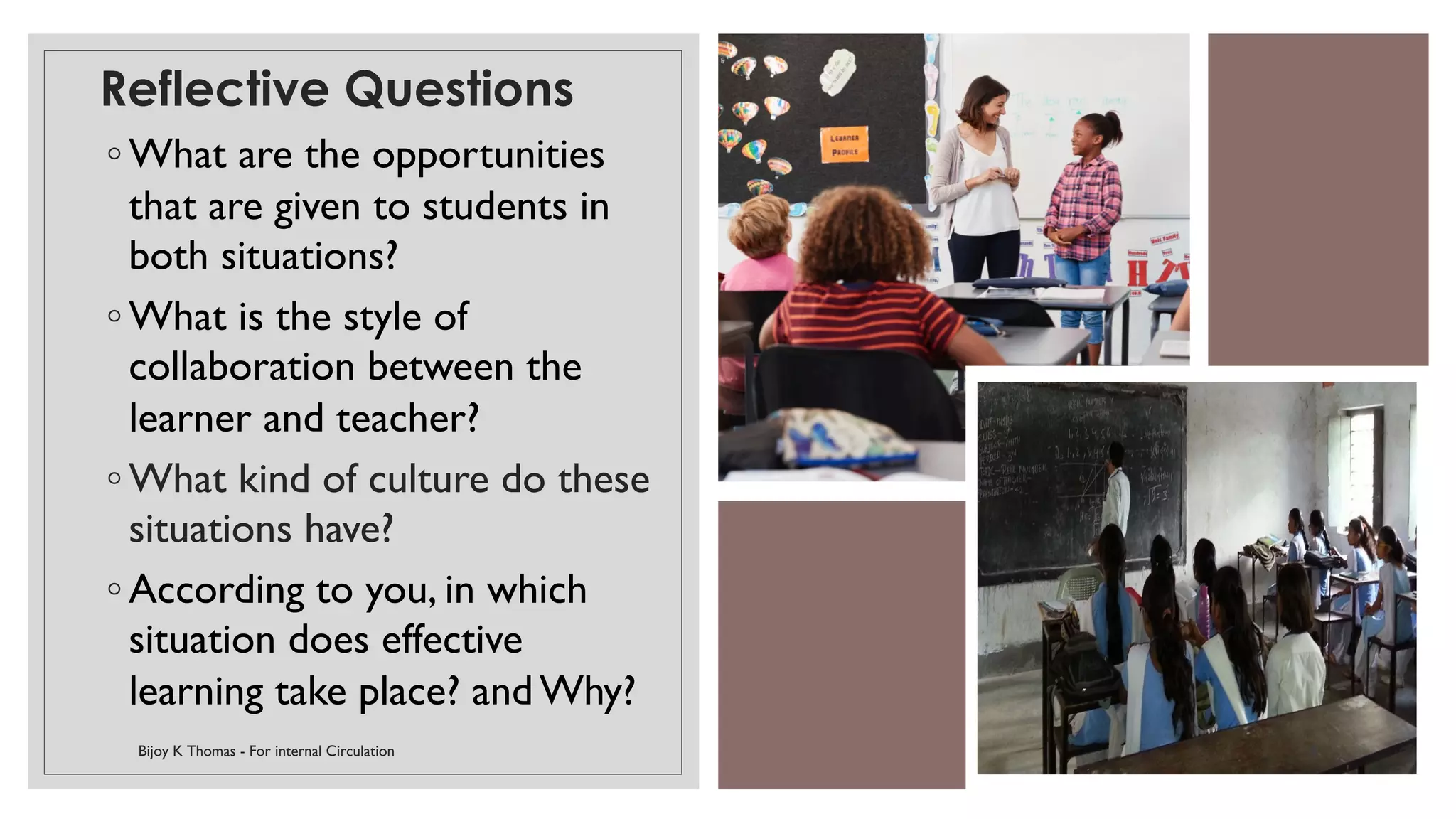 Reflective Questions
◦ What are the opportunities
that are given to students in
both situations?
◦ What is the style of
collaboration between the
learner and teacher?
◦ What kind of culture do these
situations have?
◦ According to you, in which
situation does effective
learning take place? and Why?
Bijoy K Thomas - For internal Circulation 8
 