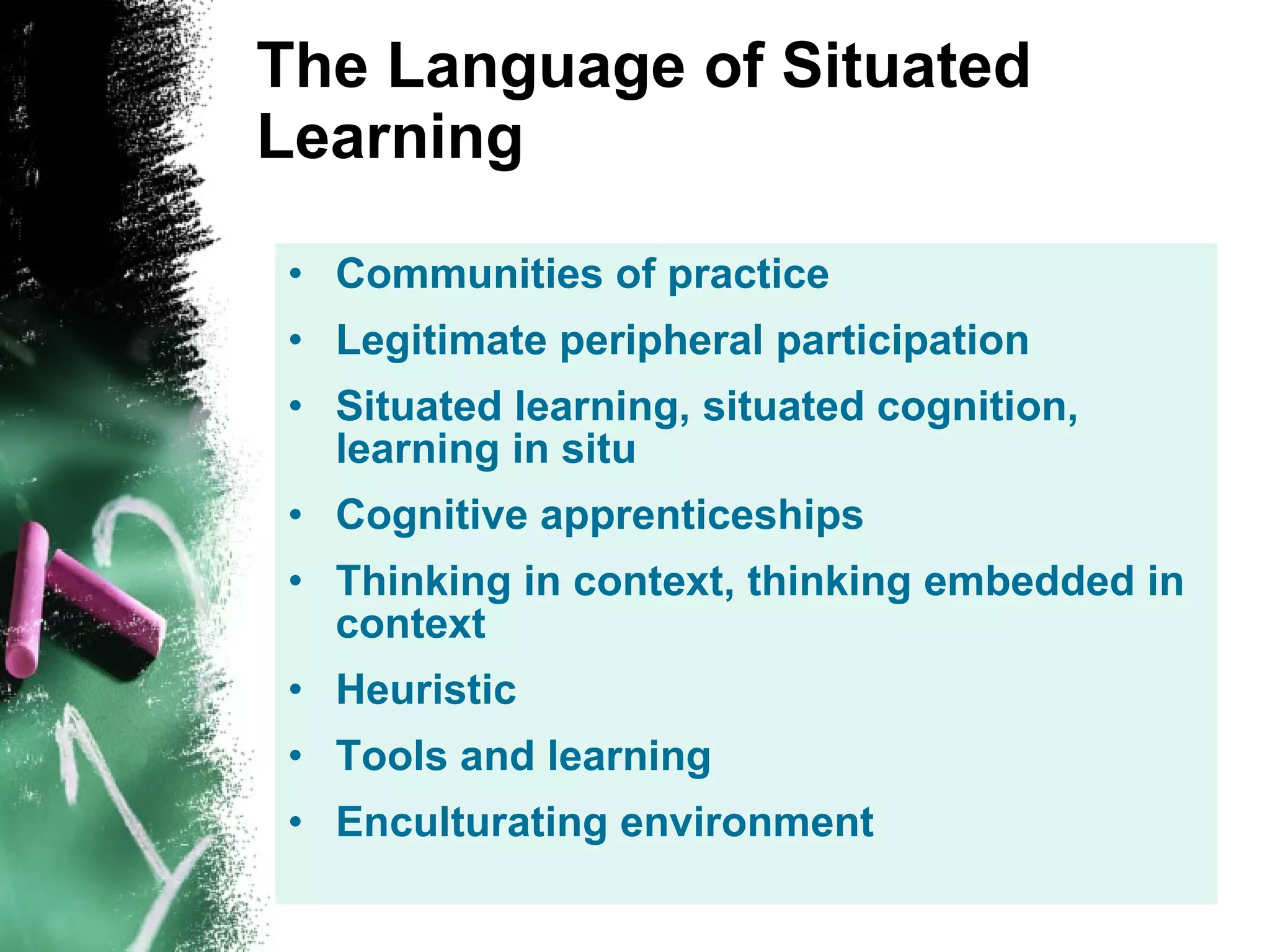 The Language of Situated Learning Communities of practice Legitimate peripheral participation Situated learning, situated cognition, learning in situ Cognitive apprenticeships Thinking in context, thinking embedded in context Heuristic Tools and learning Enculturating environment