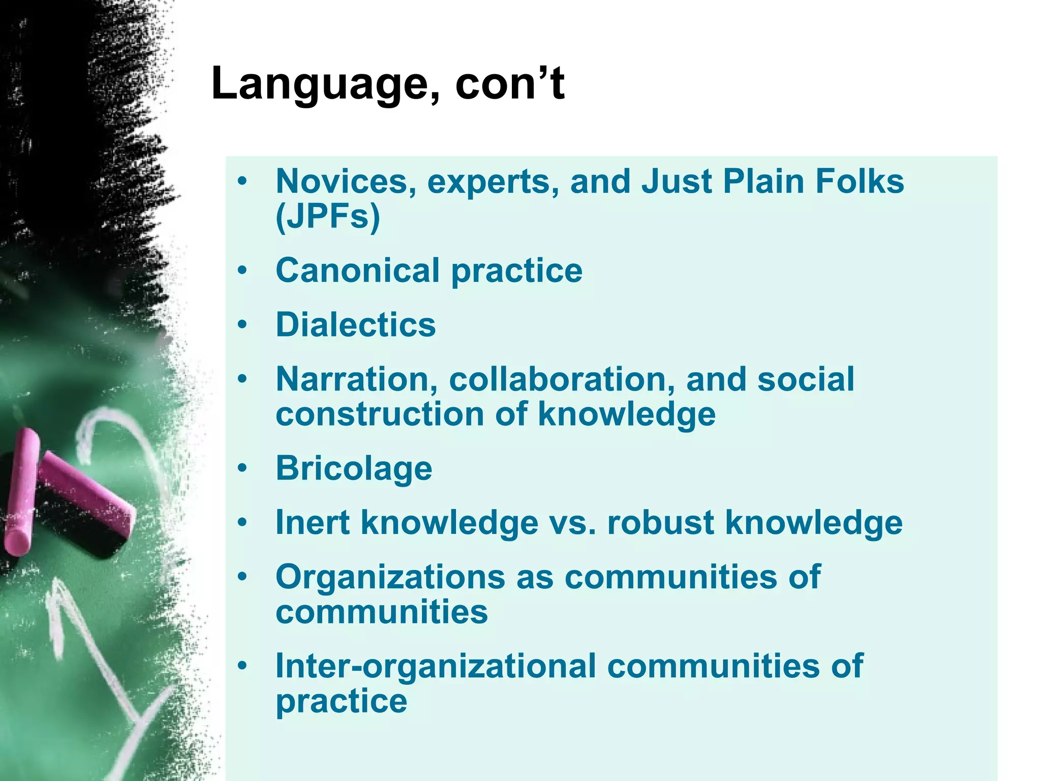 Language, con’t Novices, experts, and Just Plain Folks (JPFs) Canonical practice Dialectics Narration, collaboration, and social construction of knowledge Bricolage Inert knowledge vs. robust knowledge Organizations as communities of communities Inter-organizational communities of practice