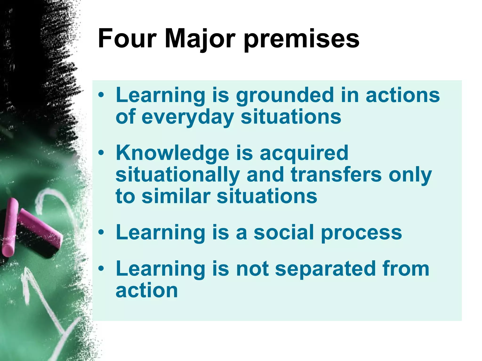 Four Major premises Learning is grounded in actions of everyday situations Knowledge is acquired situationally and transfers only to similar situations Learning is a social process Learning is not separated from action