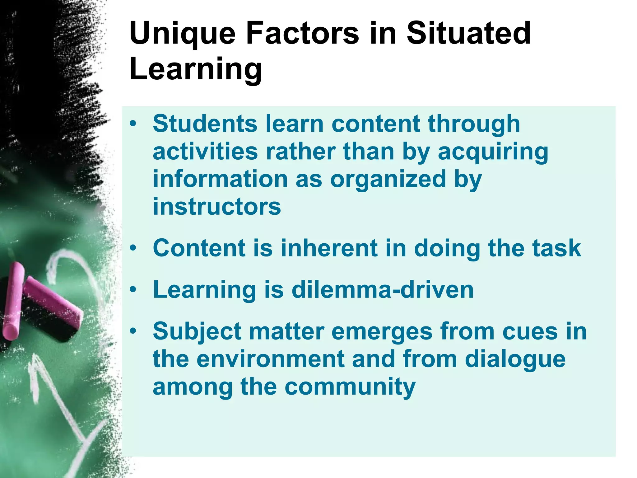 Unique Factors in Situated Learning Students learn content through activities rather than by acquiring information as organized by instructors Content is inherent in doing the task Learning is dilemma-driven Subject matter emerges from cues in the environment and from dialogue among the community