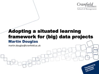 Adopting a situated learning
framework for (big) data projects
Martin Douglas
martin.douglas@cranfield.ac.uk
 