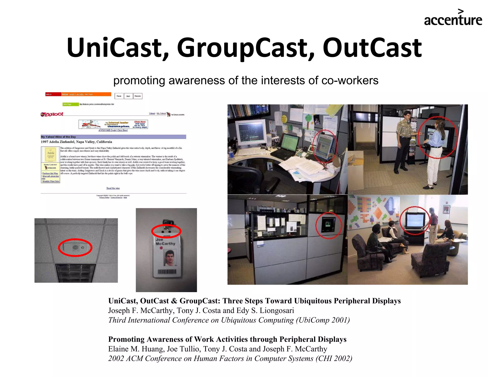 UniCast, GroupCast, OutCast UniCast, OutCast & GroupCast: Three Steps Toward Ubiquitous Peripheral Displays Joseph F. McCarthy, Tony J. Costa and Edy S. Liongosari Third International Conference on Ubiquitous Computing (UbiComp 2001) Promoting Awareness of Work Activities through Peripheral Displays Elaine M. Huang, Joe Tullio, Tony J. Costa and Joseph F. McCarthy 2002 ACM Conference on Human Factors in Computer Systems (CHI 2002) promoting awareness of the interests of co-workers 