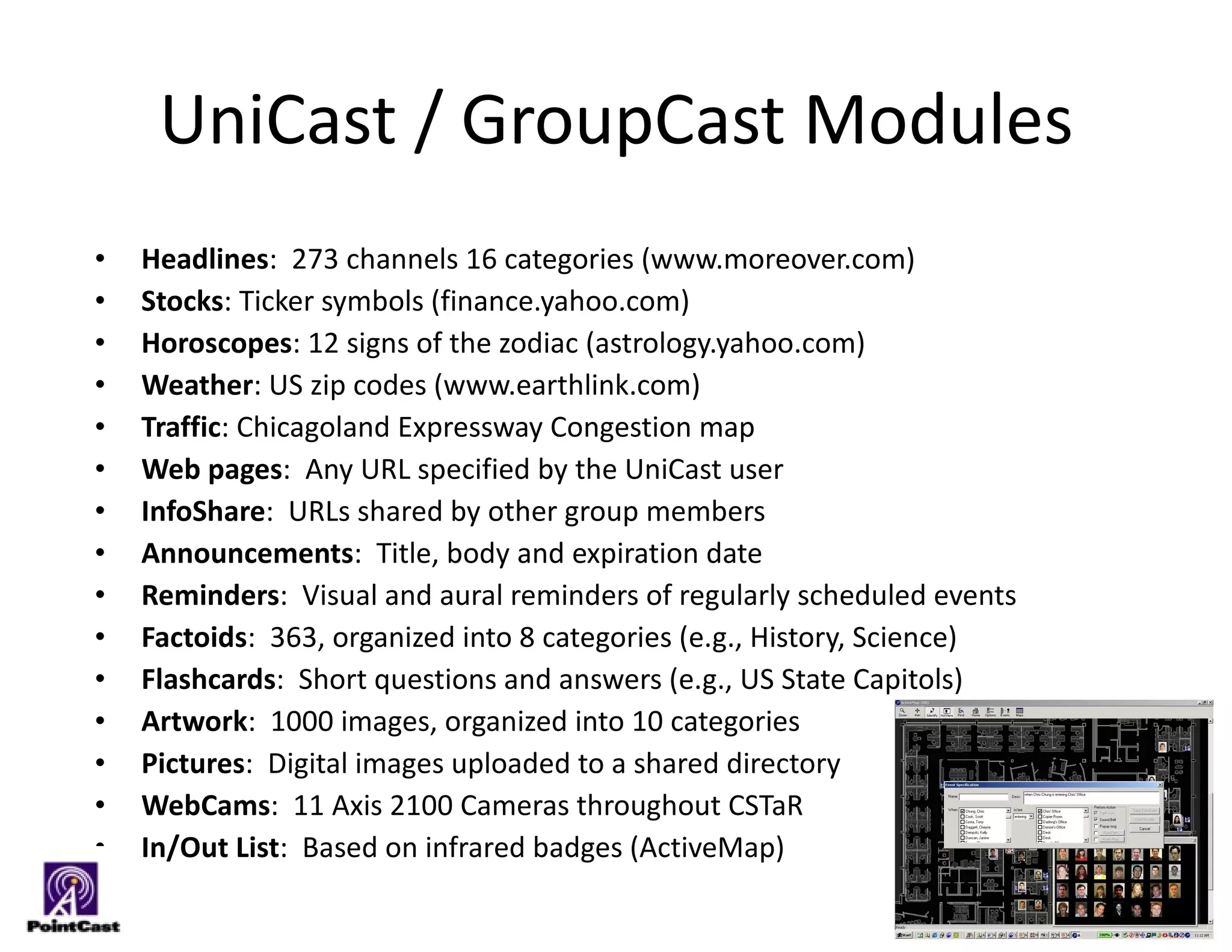 UniCast / GroupCast Modules Headlines :  273 channels 16 categories (www.moreover.com) Stocks : Ticker symbols (finance.yahoo.com) Horoscopes : 12 signs of the zodiac (astrology.yahoo.com) Weather : US zip codes (www.earthlink.com) Traffic : Chicagoland Expressway Congestion map  Web pages :  Any URL specified by the UniCast user InfoShare :  URLs shared by other group members Announcements :  Title, body and expiration date Reminders :  Visual and aural reminders of regularly scheduled events Factoids :  363, organized into 8 categories (e.g., History, Science)  Flashcards :  Short questions and answers (e.g., US State Capitols) Artwork :  1000 images, organized into 10 categories Pictures :  Digital images uploaded to a shared directory WebCams :  11 Axis 2100 Cameras throughout CSTaR In/Out List :  Based on infrared badges (ActiveMap) 