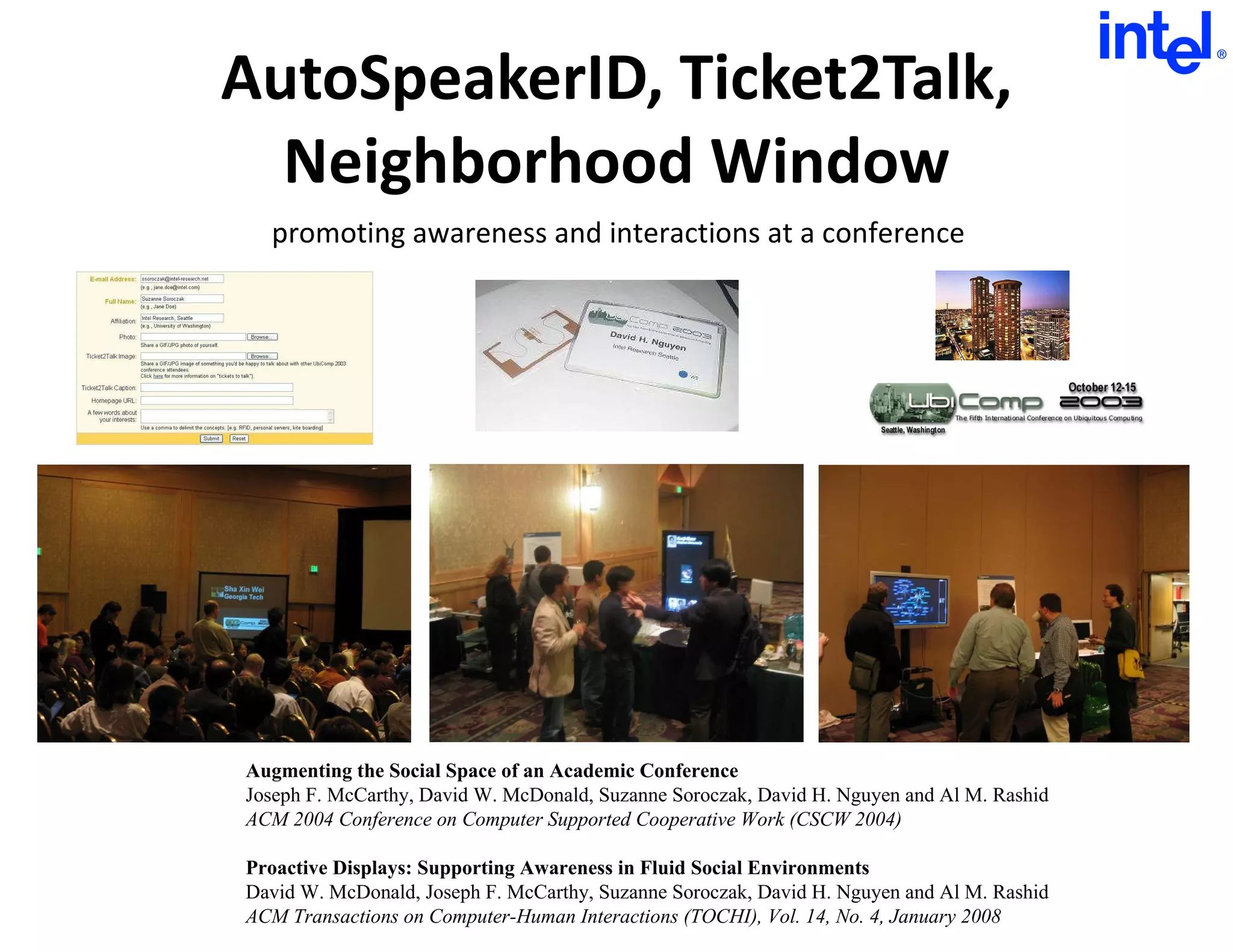 AutoSpeakerID, Ticket2Talk, Neighborhood Window Augmenting the Social Space of an Academic Conference Joseph F. McCarthy, David W. McDonald, Suzanne Soroczak, David H. Nguyen and Al M. Rashid ACM 2004 Conference on Computer Supported Cooperative Work (CSCW 2004) Proactive Displays: Supporting Awareness in Fluid Social Environments David W. McDonald, Joseph F. McCarthy, Suzanne Soroczak, David H. Nguyen and Al M. Rashid ACM Transactions on Computer-Human Interactions (TOCHI), Vol. 14, No. 4, January 2008 promoting awareness and interactions at a conference 