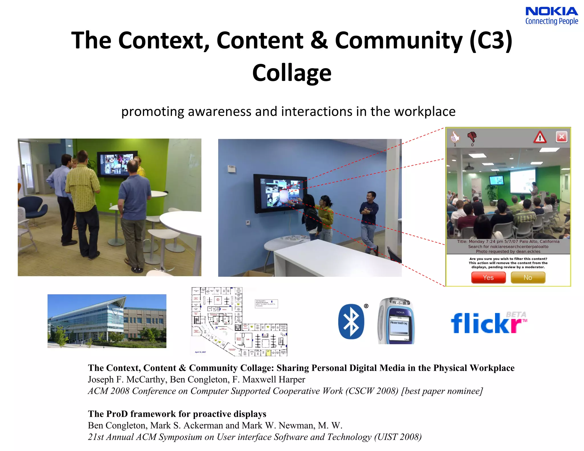 The Context, Content & Community (C3) Collage promoting awareness and interactions in the workplace The Context, Content & Community Collage: Sharing Personal Digital Media in the Physical Workplace Joseph F. McCarthy, Ben Congleton, F. Maxwell Harper ACM 2008 Conference on Computer Supported Cooperative Work (CSCW 2008) [best paper nominee] The ProD framework for proactive displays Ben Congleton, Mark S. Ackerman and Mark W. Newman, M. W.  21st Annual ACM Symposium on User interface Software and Technology (UIST 2008) 