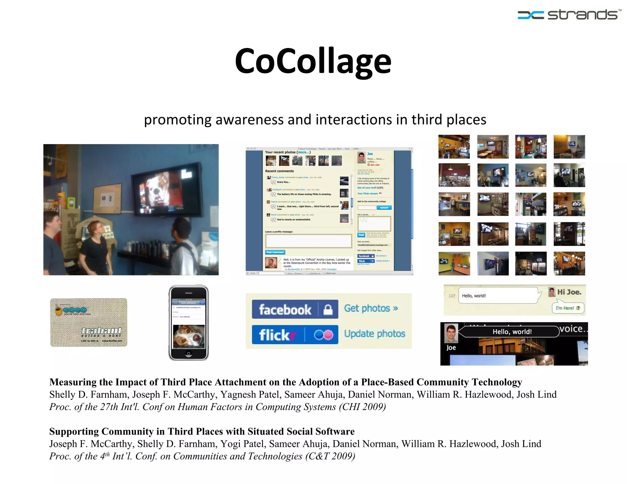 CoCollage promoting awareness and interactions in third places Measuring the Impact of Third Place Attachment on the Adoption of a Place-Based Community Technology Shelly D. Farnham, Joseph F. McCarthy, Yagnesh Patel, Sameer Ahuja, Daniel Norman, William R. Hazlewood, Josh Lind Proc. of the 27th Int'l. Conf on Human Factors in Computing Systems (CHI 2009) Supporting Community in Third Places with Situated Social Software Joseph F. McCarthy, Shelly D. Farnham, Yogi Patel, Sameer Ahuja, Daniel Norman, William R. Hazlewood, Josh Lind Proc. of the 4 th  Int’l. Conf. on Communities and Technologies (C&T 2009) 