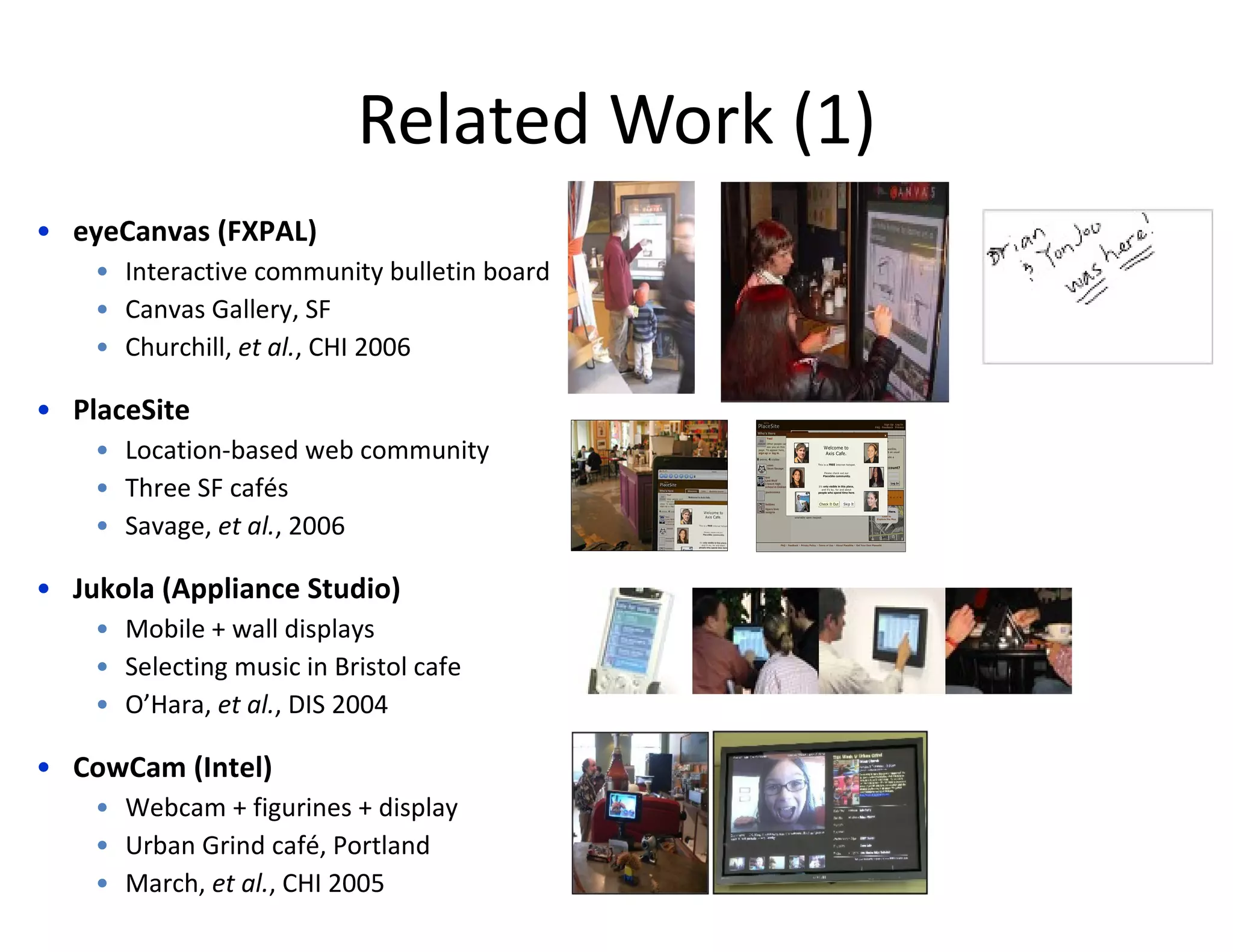 Related Work (1) eyeCanvas (FXPAL) Interactive community bulletin board Canvas Gallery, SF Churchill,  et al. , CHI 2006 PlaceSite Location-based web community Three SF cafés Savage,  et al. , 2006 Jukola (Appliance Studio) Mobile + wall displays Selecting music in Bristol cafe O’Hara,  et al. , DIS 2004 CowCam (Intel) Webcam + figurines + display Urban Grind café, Portland March,  et al. , CHI 2005 