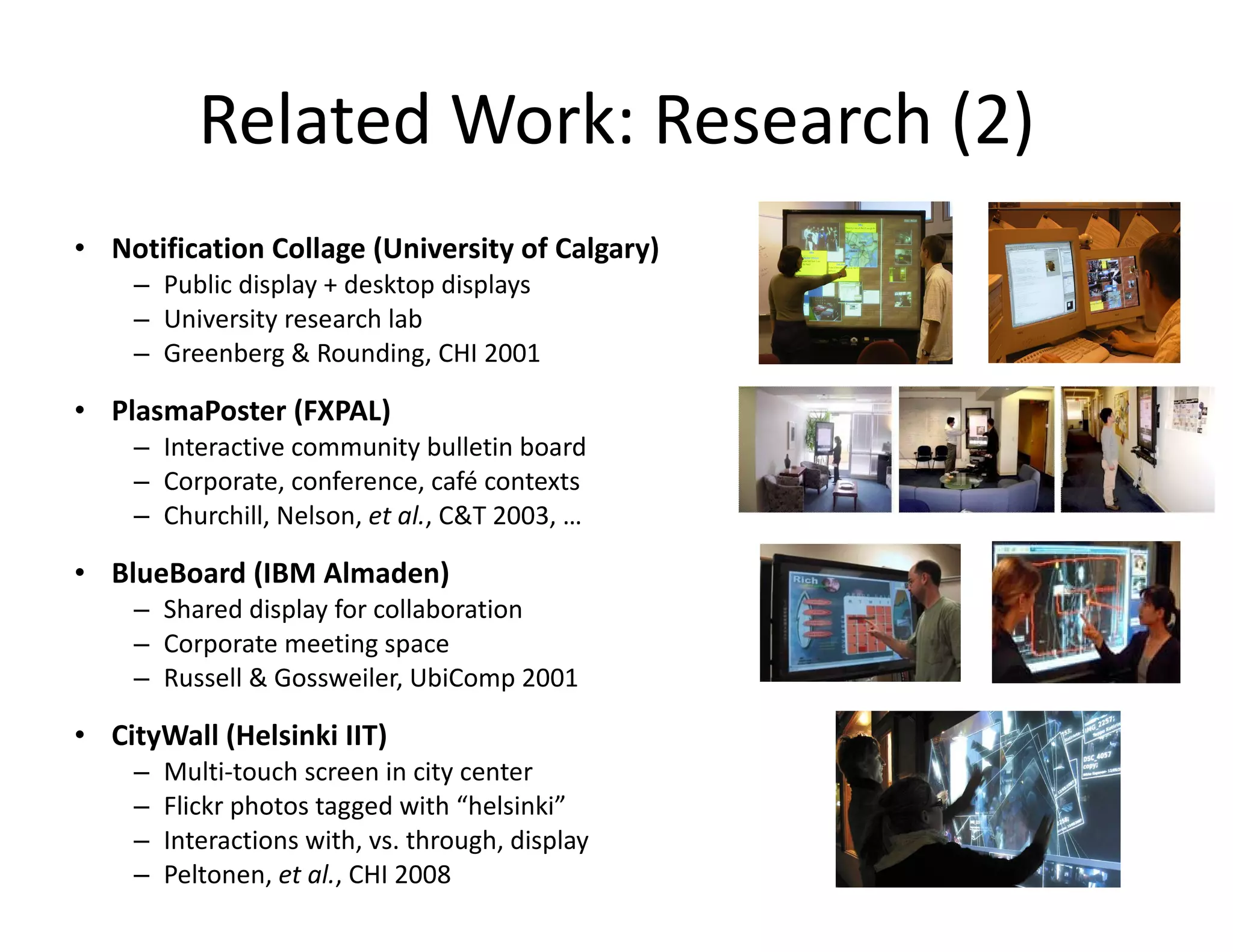 Related Work: Research (2) Notification Collage (University of Calgary) Public display + desktop displays University research lab Greenberg & Rounding, CHI 2001 PlasmaPoster (FXPAL) Interactive community bulletin board Corporate, conference, café contexts Churchill, Nelson,  et al. , C&T 2003, … BlueBoard (IBM Almaden) Shared display for collaboration Corporate meeting space Russell & Gossweiler, UbiComp 2001 CityWall (Helsinki IIT) Multi-touch screen in city center Flickr photos tagged with “helsinki” Interactions with, vs. through, display Peltonen,  et al. , CHI 2008 