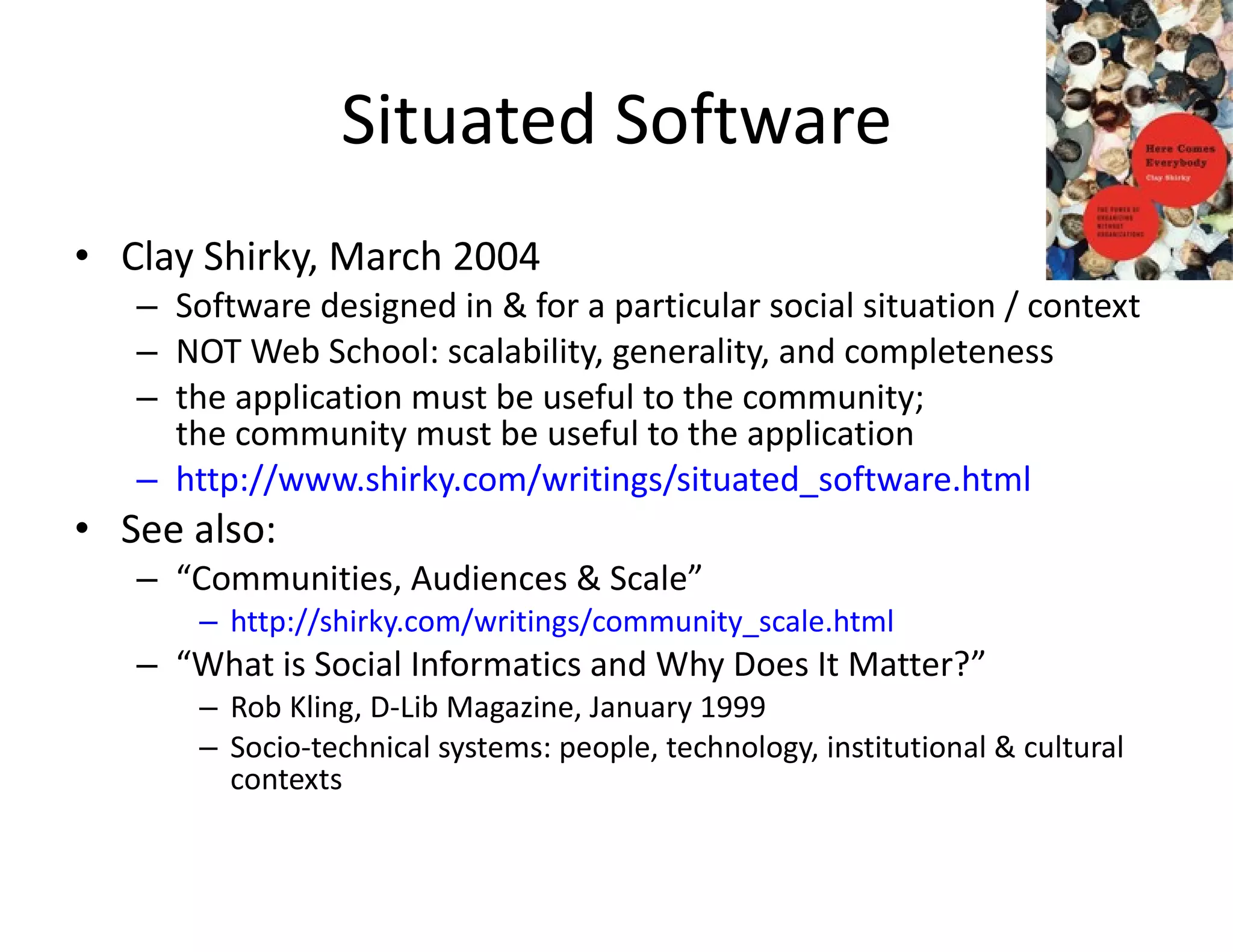 Situated Software Clay Shirky, March 2004 Software designed in & for a particular social situation / context NOT Web School: scalability, generality, and completeness the application must be useful to the community;  the community must be useful to the application http://www.shirky.com/writings/situated_software.html See also:  “ Communities, Audiences & Scale” http://shirky.com/writings/community_scale.html “ What is Social Informatics and Why Does It Matter?” Rob Kling, D-Lib Magazine, January 1999 Socio-technical systems: people, technology, institutional & cultural contexts 