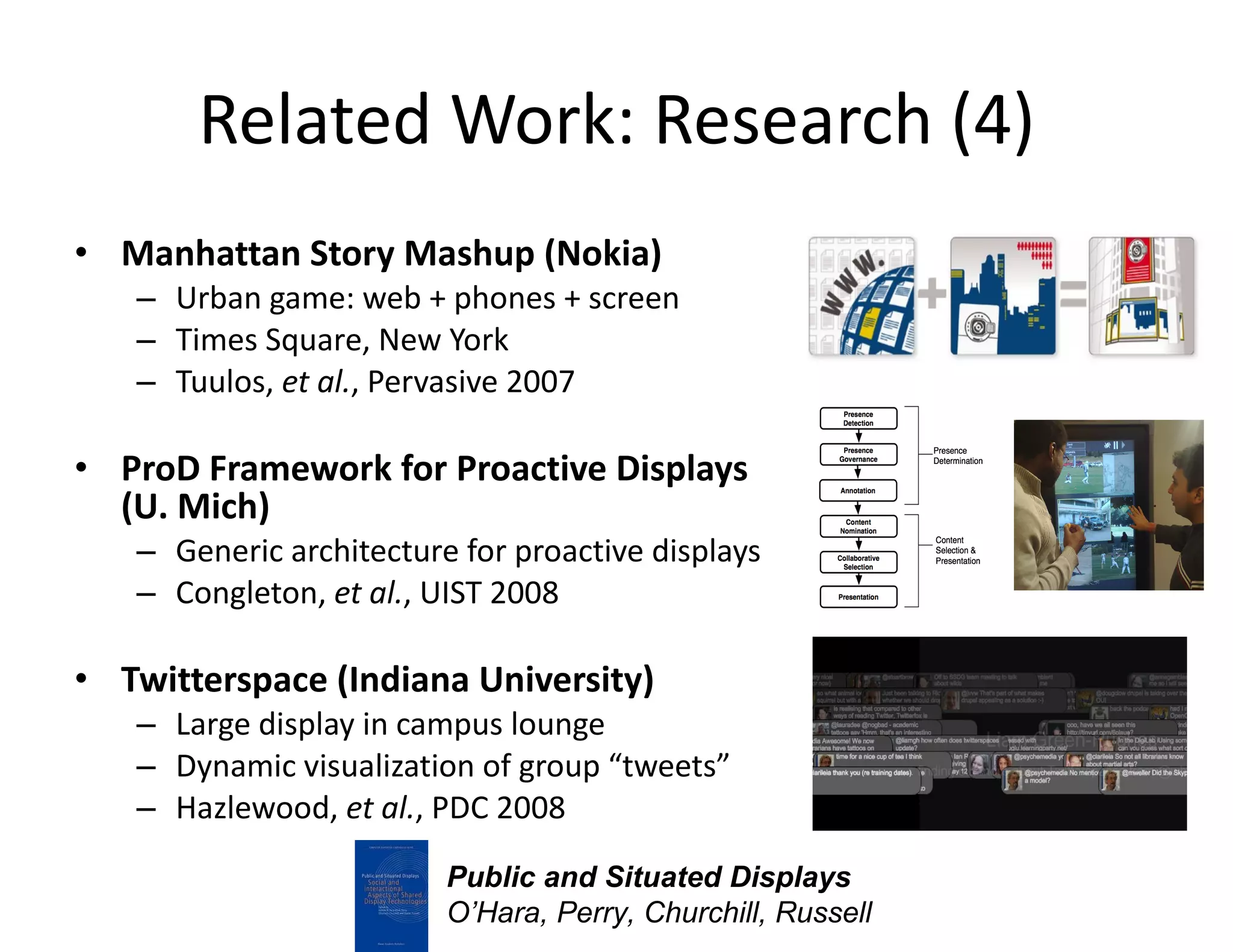 Related Work: Research (4) Manhattan Story Mashup (Nokia) Urban game: web + phones + screen Times Square, New York Tuulos,  et al. , Pervasive 2007 ProD Framework for Proactive Displays  (U. Mich) Generic architecture for proactive displays Congleton,  et al. , UIST 2008 Twitterspace (Indiana University) Large display in campus lounge Dynamic visualization of group “tweets” Hazlewood,  et al. , PDC 2008 Public and Situated Displays O’Hara, Perry, Churchill, Russell 