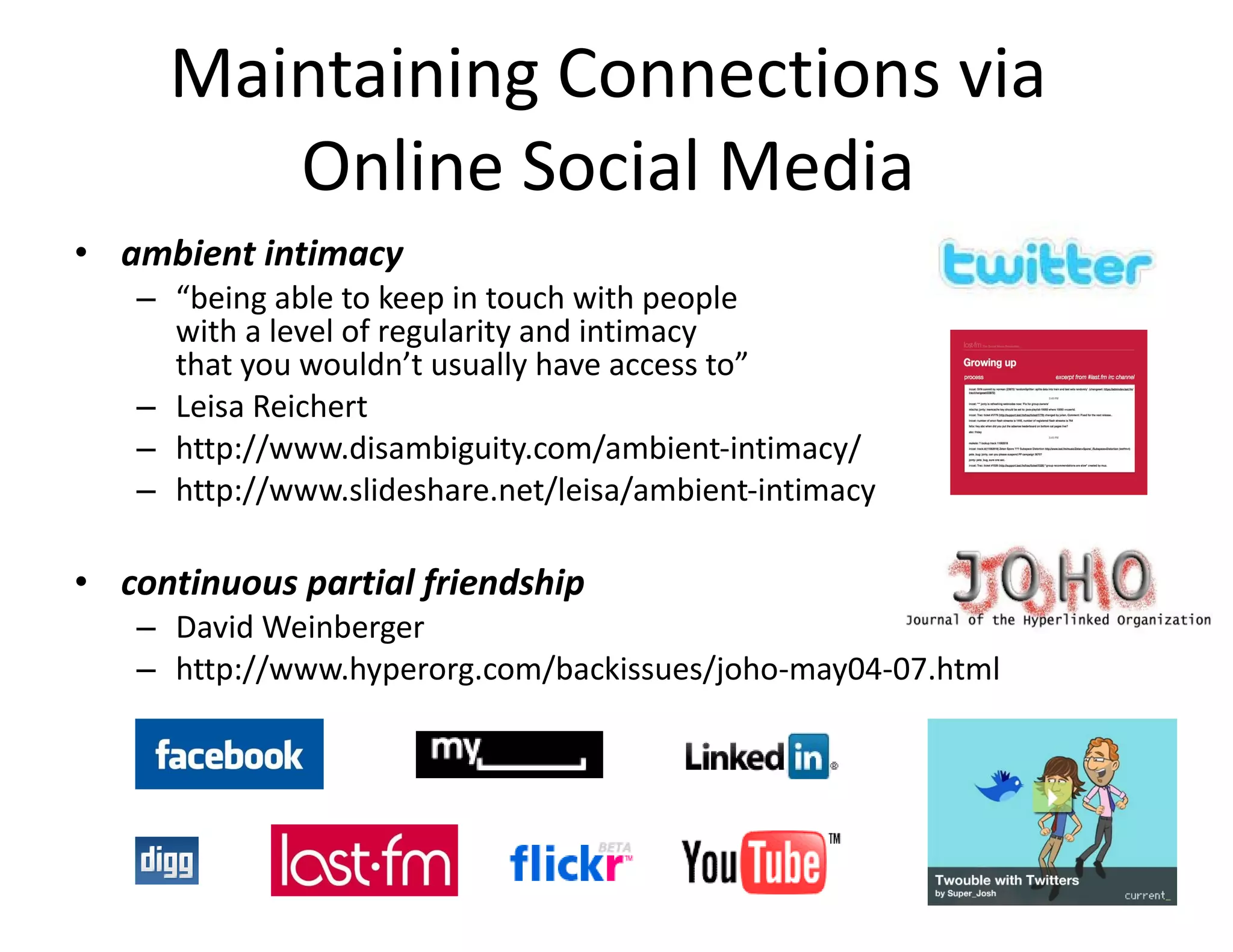 Maintaining Connections via  Online Social Media  ambient intimacy  “ being able to keep in touch with people  with a level of regularity and intimacy  that you wouldn’t usually have access to” Leisa Reichert http://www.disambiguity.com/ambient-intimacy/ http://www.slideshare.net/leisa/ambient-intimacy continuous partial friendship  David Weinberger http://www.hyperorg.com/backissues/joho-may04-07.html 