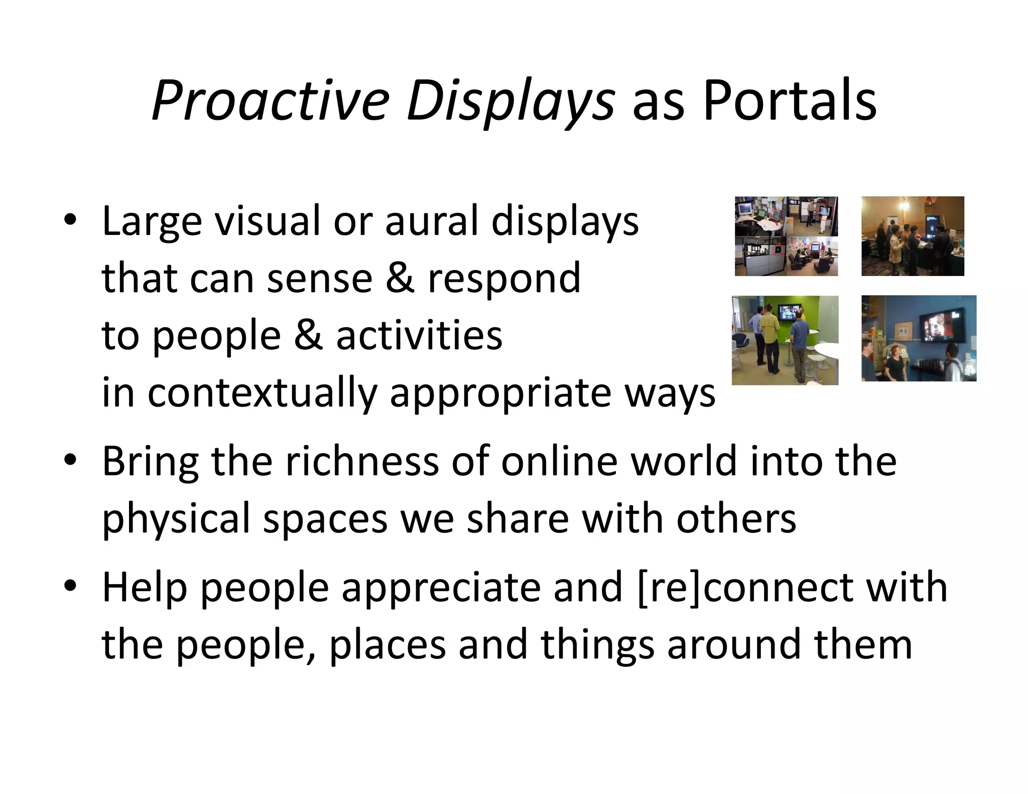 Proactive Displays  as Portals Large visual or aural displays  that can sense & respond  to people & activities  in contextually appropriate ways Bring the richness of online world into the physical spaces we share with others Help people appreciate and [re]connect with the people, places and things around them 