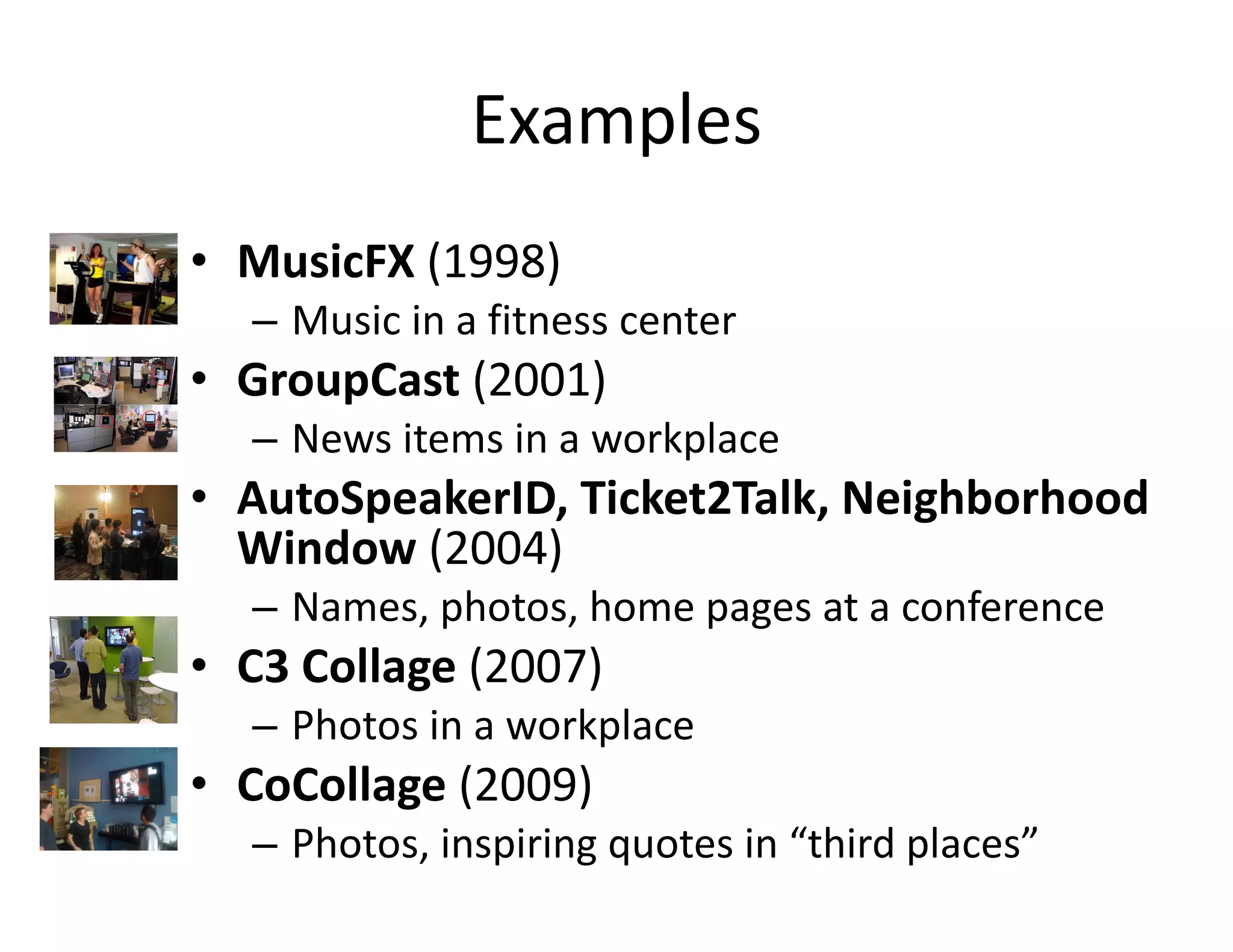Examples MusicFX  (1998) Music in a fitness center GroupCast  (2001) News items in a workplace AutoSpeakerID, Ticket2Talk, Neighborhood Window  (2004) Names, photos, home pages at a conference C3 Collage  (2007) Photos in a workplace CoCollage  (2009) Photos, inspiring quotes in “third places” 